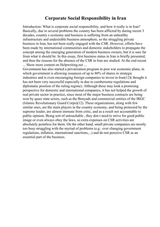 Corporate Social Responsibility in Iran
Introduction: What is corporate social responsibility, and how it really is in Iran?
Basically, due to several problems the country has been afflicted by during recent 3
decades, country s economy and business is suffering from an unhealthy
infrastructure and undesirable business atmosphere, so the struggling private
business in Iran, has not been really engaged with the CSR. However, efforts have
been made by international communities and domestic stakeholders to propagate the
concept among the emerging generation of modern business owners, but it is sure far
from what it should be. In this essay, first business status in Iran is briefly presented,
and then the reasons for the absence of the CSR in Iran are studied. At the end recent
... Show more content on Helpwriting.net ...
Government has also started a privatization program in post war economic plans, in
which government is allowing issuances of up to 80% of shares in strategic
industries and is even encouraging foreign companies to invest in Iran(12)( thought it
has not been very successful especially in due to cumbersome regulations and
diplomatic position of the ruling regime). Although these may look a promising
perspective for domestic and international companies, it has not helped the growth of
real private sector in practice, since most of the major business contracts are being
won by quasi state actors, such as the Bonyads and commercial entities of the IRGC
(Islamic Revolutionary Guard Corps)(12). These organizations, along with few
similar ones, are the main players in the country economy, and being protected by the
supreme leader, are almost immune from critic, and as a result not accountable to
public opinion. Being sort of untouchable , they don t need to strive for good public
image or even always obey the laws, so extra expenses on CSR activities are
absolutely pointless for them. On the other hand, small private companies are mostly
too busy struggling with the myriad of problems (e.g.: ever changing government
regulations, inflation, international sanctions,...) and do not perceive CSR as an
essential part of the business.
 