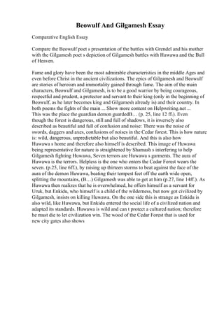 Beowulf And Gilgamesh Essay
Comparative English Essay
Compare the Beowulf poet s presentation of the battles with Grendel and his mother
with the Gilgamesh poet s depiction of Gilgamesh battles with Huwawa and the Bull
of Heaven.
Fame and glory have been the most admirable characteristics in the middle Ages and
even before Christ in the ancient civilizations. The epics of Gilgamesh and Beowulf
are stories of heroism and immortality gained through fame. The aim of the main
characters, Beowulf and Gilgamesh, is to be a good warrior by being courageous,
respectful and prudent, a protector and servant to their king (only in the beginning of
Beowulf, as he later becomes king and Gilgamesh already is) and their country. In
both poems the fights of the main ... Show more content on Helpwriting.net ...
This was the place the guardian demon guardedВ… (p. 25, line 12 ff.). Even
though the forest is dangerous, still and full of shadows, it is inversely also
described as beautiful and full of confusion and noise: There was the noise of
swords, daggers and axes, confusions of noises in the Cedar forest. This is how nature
is: wild, dangerous, unpredictable but also beautiful. And this is also how
Huwawa s home and therefore also himself is described. This image of Huwawa
being representative for nature is straightened by Shamash s interfering to help
Gilgamesh fighting Huwawa, Seven terrors are Huwawa s garments. The aura of
Huwawa is the terrors. Helpless is the one who enters the Cedar Forest wears the
seven. (p.25, line 6ff.), by raising up thirteen storms to beat against the face of the
aura of the demon Huwawa, beating their tempest feet off the earth wide open,
splitting the mountains, (В…) Gilgamesh was able to get at him (p.27, line 14ff.). As
Huwawa then realizes that he is overwhelmed, he offers himself as a servant for
Uruk, but Enkidu, who himself is a child of the wilderness, but now got civilized by
Gilgamesh, insists on killing Huwawa. On the one side this is strange as Enkidu is
also wild, like Huwawa, but Enkidu entered the social life of a civilized nation and
adapted its standards. Huwawa is wild and can t protect a cultured nation; therefore
he must die to let civilization win. The wood of the Cedar Forest that is used for
new city gates also shows
 