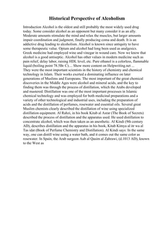 Historical Perspective of Alcoholism
Introduction Alcohol is the oldest and still probably the most widely used drug
today. Some consider alcohol as an opponent but many consider it as an ally.
Moderate amounts stimulate the mind and relax the muscles, but larger amounts
impair coordination and judgment, finally producing coma and death. It is an
addictive drug leading to alcoholism. Alcohol is known since antiquity to have
some therapeutic value. Opium and alcohol had long been used as analgesics.
Greek medicine had employed wine and vinegar in wound care. Now we know that
alcohol is a good antiseptic. Alcohol has other values in modern medicine such as
pain relief, delay labor, raising HDL level, etc. Pure ethanol is a colorless, flammable
liquid (boiling point 78.5Вє C).... Show more content on Helpwriting.net ...
They were the most important scientists in the history of chemistry and chemical
technology in Islam. Their works exerted a dominating influence on later
generations of Muslims and Europeans. The most important of the great chemical
discoveries in the Middle Ages were alcohol and mineral acids, and the key to
finding them was through the process of distillation, which the Arabs developed
and mastered. Distillation was one of the most important processes in Islamic
chemical technology and was employed for both medicinal preparations and a
variety of other technological and industrial uses, including the preparation of
acids and the distillation of perfumes, rosewater and essential oils. Several great
Muslim chemists clearly described the distillation of wine using specialized
distillation equipment. Al Rahzi, in his book Kitab al Asrar (The Book of Secrets)
described the process of distillation and the apparatus used. He used distillation to
concentrate alcohol, which was then taken as an anesthetic. Al Kindi (9th century
AD), describes distillation and the apparatus in his book, Kitab Kimya al itr wa al
Tas idat (Book of Perfume Chemistry and Distillation). Al Kindi says: In the same
way, one can distill wine using a water bath, and it comes out the same color as
rosewater. In Spain, the Arab surgeon Aub al Qasim al Zahrawi, (d.1013 AD), known
to the West as
 