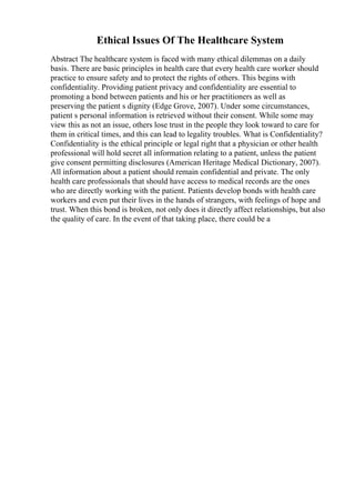 Ethical Issues Of The Healthcare System
Abstract The healthcare system is faced with many ethical dilemmas on a daily
basis. There are basic principles in health care that every health care worker should
practice to ensure safety and to protect the rights of others. This begins with
confidentiality. Providing patient privacy and confidentiality are essential to
promoting a bond between patients and his or her practitioners as well as
preserving the patient s dignity (Edge Grove, 2007). Under some circumstances,
patient s personal information is retrieved without their consent. While some may
view this as not an issue, others lose trust in the people they look toward to care for
them in critical times, and this can lead to legality troubles. What is Confidentiality?
Confidentiality is the ethical principle or legal right that a physician or other health
professional will hold secret all information relating to a patient, unless the patient
give consent permitting disclosures (American Heritage Medical Dictionary, 2007).
All information about a patient should remain confidential and private. The only
health care professionals that should have access to medical records are the ones
who are directly working with the patient. Patients develop bonds with health care
workers and even put their lives in the hands of strangers, with feelings of hope and
trust. When this bond is broken, not only does it directly affect relationships, but also
the quality of care. In the event of that taking place, there could be a
 
