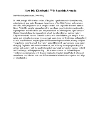 How Did Elizabeth I Win Spanish Armada
Introduction [maximum 250 words]
In 1588, Europe bore witness to one of England s greatest naval victories to date,
establishing it as a major European Superpower of the 16th Century and marking
one of its most progressive era s. Despite the fact that England s defeat of Spanish
King, Philip II s armada was acclaimed to have been owed to the intervention of a
higher power, both historians past and present can acknowledge the significance of
Queen Elizabeth I and the integral role which she played in her nations victory.
England s extreme success from this conflict was unanticipated, yet integral to her
reign, as it not only decoupled preconceived ideas about her legitimacy and capability
to rule, but also ended long religious feuds concerning the nation s primary religion.
The political benefits which this victory gained Elizabeth s government were major,
changing England s national representation, and allowing her to progress English
culture and society, with the establishment of renowned universities such as Oxford
and Cambridge, whilst popularizing ... Show more content on Helpwriting.net ...
The following paragraphs will discuss England s defeat of King Philip II s Spanish
armada and later discuss how this defeat was essential to the development and reign
of Elizabeth I as
 