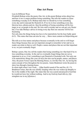 One Art Poem
Loss In Different Ways
Elizabeth Bishop writes the poem, One Art, in this poem Bishop writes about loss
and how it isn t a major problem losing something. She tells the readers to [l]ose
something everyday (li.4). Bishop states that we should try to lose something
every day and to [a]ccept the fluster(li.4). If we try to lose something every day,
likewise keys, phones,and etc. then the problem of losing something will be less
tragic to us, as people in the end. We lose stuff everyday and we can get very fluster
but, if we take Bishop s advice in losing every day then our outcome will be less
frustrating
Not only does the things being loss have to be materialistic but the hour badly spent
(li.5) . This states that time can also be very ... Show more content on Helpwriting.net
...
She tells us to lose names and places because eventually in the end we will forget
these things because they are not important enough to remember to her and we as
reader can relate to that as well. People s names and places that are not that important
to us, we just eventually forget.
Bishop s poem, One Art, tell the readers that losing something isn t that hard if try to
lose something everyday. In the end we eventually forget things that are not as
important to us so, it isn t something to get flustered or frustrated with. Not only can
it be materialistic things like your car keys but also can be people, names, and places.
Also, the poem Verses Upon the Burning House, is a lot like One Art , by having the
same concept of loss throughout the two poems. Annie Bradstreet wrote the poem to
show loss through a burning house.
In silent night when I rest I took..... [t]hat fearful sound of fire and fire, (li.1 5).
Bradstreet writes, that she was silently sleeping when she was woken up abruptly to
fire in the middle of the night. She states that she was scared and prayed to God that
he would not leave her without nothing. And to my God my heart did cry, [t]o
straighten me in my [d]istress (
 