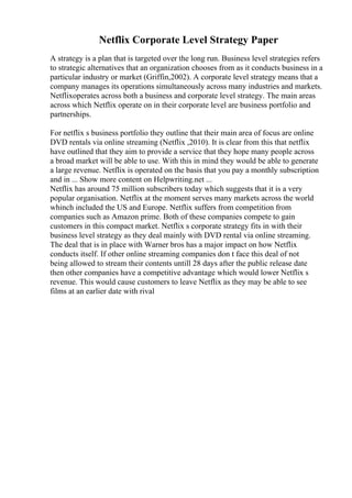Netflix Corporate Level Strategy Paper
A strategy is a plan that is targeted over the long run. Business level strategies refers
to strategic alternatives that an organization chooses from as it conducts business in a
particular industry or market (Griffin,2002). A corporate level strategy means that a
company manages its operations simultaneously across many industries and markets.
Netflixoperates across both a business and corporate level strategy. The main areas
across which Netflix operate on in their corporate level are business portfolio and
partnerships.
For netflix s business portfolio they outline that their main area of focus are online
DVD rentals via online streaming (Netflix ,2010). It is clear from this that netflix
have outlined that they aim to provide a service that they hope many people across
a broad market will be able to use. With this in mind they would be able to generate
a large revenue. Netflix is operated on the basis that you pay a monthly subscription
and in ... Show more content on Helpwriting.net ...
Netflix has around 75 million subscribers today which suggests that it is a very
popular organisation. Netflix at the moment serves many markets across the world
whinch included the US and Europe. Netflix suffers from competition from
companies such as Amazon prime. Both of these companies compete to gain
customers in this compact market. Netflix s corporate strategy fits in with their
business level strategy as they deal mainly with DVD rental via online streaming.
The deal that is in place with Warner bros has a major impact on how Netflix
conducts itself. If other online streaming companies don t face this deal of not
being allowed to stream their contents untill 28 days after the public release date
then other companies have a competitive advantage which would lower Netflix s
revenue. This would cause customers to leave Netflix as they may be able to see
films at an earlier date with rival
 