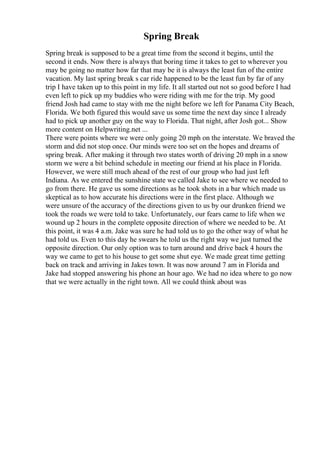 Spring Break
Spring break is supposed to be a great time from the second it begins, until the
second it ends. Now there is always that boring time it takes to get to wherever you
may be going no matter how far that may be it is always the least fun of the entire
vacation. My last spring break s car ride happened to be the least fun by far of any
trip I have taken up to this point in my life. It all started out not so good before I had
even left to pick up my buddies who were riding with me for the trip. My good
friend Josh had came to stay with me the night before we left for Panama City Beach,
Florida. We both figured this would save us some time the next day since I already
had to pick up another guy on the way to Florida. That night, after Josh got... Show
more content on Helpwriting.net ...
There were points where we were only going 20 mph on the interstate. We braved the
storm and did not stop once. Our minds were too set on the hopes and dreams of
spring break. After making it through two states worth of driving 20 mph in a snow
storm we were a bit behind schedule in meeting our friend at his place in Florida.
However, we were still much ahead of the rest of our group who had just left
Indiana. As we entered the sunshine state we called Jake to see where we needed to
go from there. He gave us some directions as he took shots in a bar which made us
skeptical as to how accurate his directions were in the first place. Although we
were unsure of the accuracy of the directions given to us by our drunken friend we
took the roads we were told to take. Unfortunately, our fears came to life when we
wound up 2 hours in the complete opposite direction of where we needed to be. At
this point, it was 4 a.m. Jake was sure he had told us to go the other way of what he
had told us. Even to this day he swears he told us the right way we just turned the
opposite direction. Our only option was to turn around and drive back 4 hours the
way we came to get to his house to get some shut eye. We made great time getting
back on track and arriving in Jakes town. It was now around 7 am in Florida and
Jake had stopped answering his phone an hour ago. We had no idea where to go now
that we were actually in the right town. All we could think about was
 