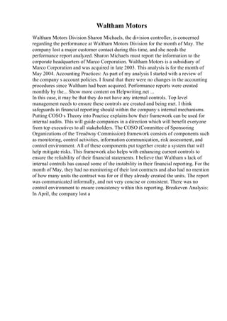 Waltham Motors
Waltham Motors Division Sharon Michaels, the division controller, is concerned
regarding the performance at Waltham Motors Division for the month of May. The
company lost a major customer contact during this time, and she needs the
performance report analyzed. Sharon Michaels must report the information to the
corporate headquarters of Marco Corporation. Waltham Motors is a subsidiary of
Marco Corporation and was acquired in late 2003. This analysis is for the month of
May 2004. Accounting Practices: As part of my analysis I started with a review of
the company s account policies. I found that there were no changes in the accounting
procedures since Waltham had been acquired. Performance reports were created
monthly by the... Show more content on Helpwriting.net ...
In this case, it may be that they do not have any internal controls. Top level
management needs to ensure these controls are created and being met. I think
safeguards in financial reporting should within the company s internal mechanisms.
Putting COSO s Theory into Practice explains how their framework can be used for
internal audits. This will guide companies in a direction which will benefit everyone
from top executives to all stakeholders. The COSO (Committee of Sponsoring
Organizations of the Treadway Commission) framework consists of components such
as monitoring, control activities, information communication, risk assessment, and
control environment. All of these components put together create a system that will
help mitigate risks. This framework also helps with enhancing current controls to
ensure the reliability of their financial statements. I believe that Waltham s lack of
internal controls has caused some of the instability in their financial reporting. For the
month of May, they had no monitoring of their lost contracts and also had no mention
of how many units the contract was for or if they already created the units. The report
was communicated informally, and not very concise or consistent. There was no
control environment to ensure consistency within this reporting. Breakeven Analysis:
In April, the company lost a
 
