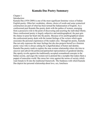 Kamala Das Poetry Summary
Chapter 1
Introduction:
Kamala Das (1934 2009) is one of the most significant feminine voices of Indian
English poetry. Often her vocabulary, idioms, choice of words and some syntactical
construction are part of what has been termed the Indianization of English. As a
confessional poet Kamala Das poetry deals with the pathos of women, emerging
from a possessive role to the point of discovering and asserting the individual liberty.
Since confessional poetry is largely subjective and autobiographical, the poet gets
the chance to pour her heart into the poetry. Because of its autobiographical nature
the confessional poetry deals with the instant feelings of the writers which again
associates the personal experiences of the readers also. Through her poetry, Kamala
Das not only expresses the inner feelings but she also projects herself as a feminist
poetic voice who is always asking for a dignified place of honor and identity.
Kamala Das poetry tends to explore the man woman relationship where she tries to
uncover and subvert the politicized patriarchal representation of gendered identity.
She openly revolts against the traditionally accepted womanhood concepts in the
Indian society, and urges the women not to pretend like a nympho that makes them a
puppet of masculine world. She raises her voice against the norms of society which
want female to fit into the traditional framework. The frankness with which Kamala
Das depicts her personal relationship about love, sex, loneliness
 