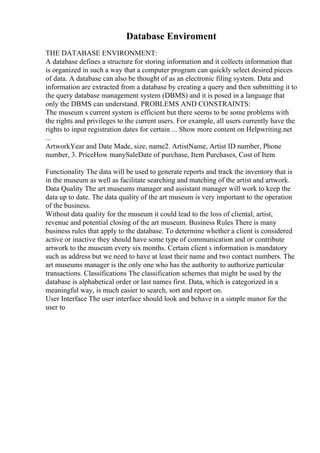 Database Enviroment
THE DATABASE ENVIRONMENT:
A database defines a structure for storing information and it collects information that
is organized in such a way that a computer program can quickly select desired pieces
of data. A database can also be thought of as an electronic filing system. Data and
information are extracted from a database by creating a query and then submitting it to
the query database management system (DBMS) and it is posed in a language that
only the DBMS can understand. PROBLEMS AND CONSTRAINTS:
The museum s current system is efficient but there seems to be some problems with
the rights and privileges to the current users. For example, all users currently have the
rights to input registration dates for certain ... Show more content on Helpwriting.net
...
ArtworkYear and Date Made, size, name2. ArtistName, Artist ID number, Phone
number, 3. PriceHow manySaleDate of purchase, Item Purchases, Cost of Item
Functionality The data will be used to generate reports and track the inventory that is
in the museum as well as facilitate searching and matching of the artist and artwork.
Data Quality The art museums manager and assistant manager will work to keep the
data up to date. The data quality of the art museum is very important to the operation
of the business.
Without data quality for the museum it could lead to the loss of cliental, artist,
revenue and potential closing of the art museum. Business Rules There is many
business rules that apply to the database. To determine whether a client is considered
active or inactive they should have some type of communication and or contribute
artwork to the museum every six months. Certain client s information is mandatory
such as address but we need to have at least their name and two contact numbers. The
art museums manager is the only one who has the authority to authorize particular
transactions. Classifications The classification schemes that might be used by the
database is alphabetical order or last names first. Data, which is categorized in a
meaningful way, is much easier to search, sort and report on.
User Interface The user interface should look and behave in a simple manor for the
user to
 