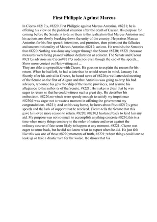 First Philippic Against Marcus
In Cicero #8217;s, #8220;First Philippic against Marcus Antonius, #8221; he is
offering his view on the political situation after the death of Caesar. His purpose for
coming before the Senate is to drive them to the realization that Marcus Antonius and
his actions are slowly breaking down the unity of the country. He praises Marcus
Antonius for his fine speech, intentions, and promises, then points out the fallacies
and unconstitutionality of Marcus Antonius #8217; actions. He reminds the Senators
that #8220;Nothing was done any longer through the Senate #8230; #8221; because
measures were being passed without declaration or consent. The Senate and Caesar
#8217;s advisors are Cicero#8217;s audience even though the end of the speech...
Show more content on Helpwriting.net ...
They are able to sympathize with Cicero. He goes on to explain the reason for his
return. When he had left, he had a date that he would return in mind, January 1st.
Shortly after his arrival in Greece, he heard news of #8220;a well attended meeting
of the Senate on the first of August and that Antonius was going to drop his bad
advisers, renounce his governorship of the Gallic provinces, and resume his
allegiance to the authority of the Senate. #8221; He makes is clear that he was
eager to return so that he could witness such a great day. He describes his
enthusiasm, #8220;no winds were speedy enough to satisfy my impatience
#8230;I was eager not to waste a moment in offering the government my
congratulations. #8221; And on his way home, he hears about Piso #8217;s great
speech and the lack of support that he received. Cicero tells the Senate that this
gave him even more reason to return. #8220; #8230;I hastened back to lend him my
aid. My purpose was not so much to accomplish anything concrete #8230;this is a
time when many things contrary to the order of nature and even against the
ordinary course of fate seem likely to happen at any moment. #8221; Cicero was
eager to come back, but he did not know what to expect when he did. He just felt
like this was one of those #8220;moments of truth, #8221; where things could start to
look up or take a drastic turn for the worse. He shows that his
 