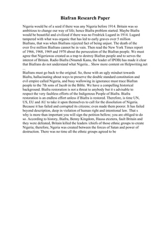Biafran Research Paper
Nigeria would be of a seed if there was any Nigeria before 1914. Britain was so
ambitious to change our way of life; hence Biafra problem started. Maybe Biafra
would be beautiful and civilized if there was no Fredrick Lugard in 1914. Lugard
tampered with what was organic that has led to early graves over 5 million
Biafrans, that was when Biafrans rejected fact of being unjust. The death of the
over five million Biafrans cannot be in vain. Then read the New York Times report
of 1966, 1968, 1969 and 1970 about the persecution of the Biafran people. We must
agree that Nigeriawas created as a trap to destroy Biafran people and to serves the
interest of Britain. Radio Biafra (Nnamdi Kanu, the leader of IPOB) has made it clear
that Biafrans do not understand what Nigeria... Show more content on Helpwriting.net
...
Biafrans must go back to the original. So, those with an ugly mindset towards
Biafra, hallucinating about ways to preserve the double standard constitution and
evil empire called Nigeria, and busy wallowing in ignorance must trace Biafran
people to the 7th sons of Jacob in the Bible. We have a compelling historical
background. Biafra restoration is not a threat to anybody but it s advisable to
respect the very faultless efforts of the Indigenous People of Biafra. Biafra
restoration is an endless effort unless if Biafra is restored. Therefore, is time UN,
US, EU and AU to take it upon themselves to call for the dissolution of Nigeria.
Because it has failed and corrupted its citizens; even made them poorer. It has failed
beyond description, deep in violation of human right and intentional law. That s
why is more than important you will sign the petition bellow; you are obliged to do
so. According to history, Biafra, Benny Kingdom, Hausa etcetera, fault Britain and
they were defeated, Britain killed the leaders /chiefs of those ethnic groups to create
Nigeria; therefore, Ngeria was created between the forces of Satan and power of
destruction. There was no time all the ethnic groups agreed to be
 