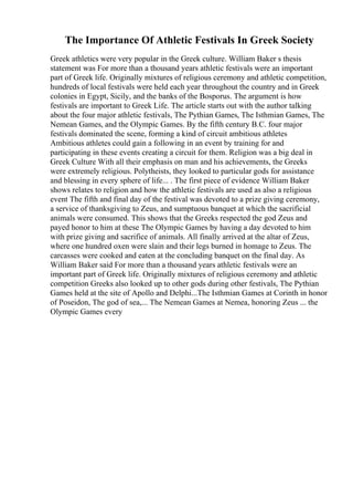 The Importance Of Athletic Festivals In Greek Society
Greek athletics were very popular in the Greek culture. William Baker s thesis
statement was For more than a thousand years athletic festivals were an important
part of Greek life. Originally mixtures of religious ceremony and athletic competition,
hundreds of local festivals were held each year throughout the country and in Greek
colonies in Egypt, Sicily, and the banks of the Bosporus. The argument is how
festivals are important to Greek Life. The article starts out with the author talking
about the four major athletic festivals, The Pythian Games, The Isthmian Games, The
Nemean Games, and the Olympic Games. By the fifth century B.C. four major
festivals dominated the scene, forming a kind of circuit ambitious athletes
Ambitious athletes could gain a following in an event by training for and
participating in these events creating a circuit for them. Religion was a big deal in
Greek Culture With all their emphasis on man and his achievements, the Greeks
were extremely religious. Polytheists, they looked to particular gods for assistance
and blessing in every sphere of life... . The first piece of evidence William Baker
shows relates to religion and how the athletic festivals are used as also a religious
event The fifth and final day of the festival was devoted to a prize giving ceremony,
a service of thanksgiving to Zeus, and sumptuous banquet at which the sacrificial
animals were consumed. This shows that the Greeks respected the god Zeus and
payed honor to him at these The Olympic Games by having a day devoted to him
with prize giving and sacrifice of animals. All finally arrived at the altar of Zeus,
where one hundred oxen were slain and their legs burned in homage to Zeus. The
carcasses were cooked and eaten at the concluding banquet on the final day. As
William Baker said For more than a thousand years athletic festivals were an
important part of Greek life. Originally mixtures of religious ceremony and athletic
competition Greeks also looked up to other gods during other festivals, The Pythian
Games held at the site of Apollo and Delphi...The Isthmian Games at Corinth in honor
of Poseidon, The god of sea,... The Nemean Games at Nemea, honoring Zeus ... the
Olympic Games every
 