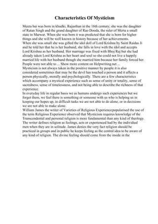Characteristics Of Mysticism
Meera bai was born in khudki, Rajasthan in the 16th century; she was the daughter
of Ratan Singh and the grand daughter of Rao Dooda, the ruler of Merta a small
state in Marwar. When she was born it was predicted that she is born for higher
things and she will be well known in history because of her achievements.
When she was small she was gifted the idol doll of Lord Krishna by Saint Raidas Ji
and he told her that he is her husband, she falls in love with the idol and accepts
Lord Krishna as her husband. Her marriage was fixed with Bhoj Raj but she had
already taken Lord Krishna as her heart and soul so she could not live a happily
married life with her husband though she married him because her family forced her.
People were not able to ... Show more content on Helpwriting.net ...
Mysticism is not always taken in the positive manner by people it is also
considered sometimes that may be the devil has touched a person and it affects a
person physically, morally and psychologically. There are a few characteristics
which accompany a mystical experience such as sense of unity or totality, sense of
sacredness, sense of timelessness, and not being able to describe the richness of that
experience.
In everyday life in regular basis we as humans undergo such experiences but we
forget them, we feel there is something or someone with us who is helping us in
keeping our hopes up, in difficult tasks we are not able to do alone, or in decisions
we are not able to make alone.
William James the writer of Varieties of Religious Experiencepopularised the use of
the term Religious Experience observed that Mysticism requires knowledge of the
Transcendental and personal religion is more fundamental than any kind of theology.
The writer defines religion as feelings, acts or experienced had by the individual
men when they are in solitude. James denies the very fact religion should be
practiced in groups and in public he keeps feeling as the central idea to be aware of
any kind of religion. The divine feeling should come from the inside in the
 