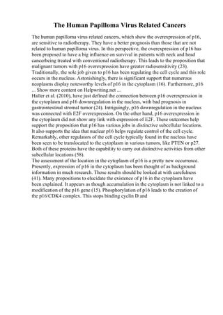 The Human Papilloma Virus Related Cancers
The human papilloma virus related cancers, which show the overexpression of p16,
are sensitive to radiotherapy. They have a better prognosis than those that are not
related to human papilloma virus. In this perspective, the overexpression of p16 has
been proposed to have a big influence on survival in patients with neck and head
cancerbeing treated with conventional radiotherapy. This leads to the proposition that
malignant tumors with p16 overexpression have greater radiosensitivity (23).
Traditionally, the sole job given to p16 has been regulating the cell cycle and this role
occurs in the nucleus. Astonishingly, there is significant support that numerous
neoplasms display noteworthy levels of p16 in the cytoplasm (16). Furthermore, p16
... Show more content on Helpwriting.net ...
Haller et al. (2010), have just defined the connection between p16 overexpression in
the cytoplasm and p16 downregulation in the nucleus, with bad prognosis in
gastrointestinal stromal tumor (24). Intriguingly, p16 downregulation in the nucleus
was connected with E2F overexpression. On the other hand, p16 overexpression in
the cytoplasm did not show any link with expression of E2F. These outcomes help
support the proposition that p16 has various jobs in distinctive subcellular locations.
It also supports the idea that nuclear p16 helps regulate control of the cell cycle.
Remarkably, other regulators of the cell cycle typically found in the nucleus have
been seen to be translocated to the cytoplasm in various tumors, like PTEN or p27.
Both of these proteins have the capability to carry out distinctive activities from other
subcellular locations (58).
The assessment of the location in the cytoplasm of p16 is a pretty new occurrence.
Presently, expression of p16 in the cytoplasm has been thought of as background
information in much research. Those results should be looked at with carefulness
(41). Many propositions to elucidate the existence of p16 in the cytoplasm have
been explained. It appears as though accumulation in the cytoplasm is not linked to a
modification of the p16 gene (15). Phosphorylation of p16 leads to the creation of
the p16/CDK4 complex. This stops binding cyclin D and
 