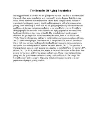 The Benefits Of Aging Population
It is suggested that at the rate we are going now we won t be able to accommodate
the needs of an aging population as it continually grows. I argue that this is true
based on the numbers from the research I have done. I argue for the reasons of
manning in health care, money, health and the economy with a large population
getting older and ready to retire that we are going to potentially face some serious
problems. At the rate our agingpopulation is growing I believe we will not have
enough people and facilities to take care of the aging population once they need
health care for things that come with old. The populations of most western
countries are getting older, mainly the Baby Boomers, born in the 1950s and
1960s. They live longer and had fewer children than previous generations. (Irman,
2017). Population aging of this dimension is unique in world history. Because of
this it will pose serious challenges for the health care systems, pension schemes,
and public debt management of modern societies. (Irman, 2017), The problem is
that population aging is itself a cause for a decline in both GDP and per capita GDP .
(Irman, 2017, p. 3). If you have less people in the workforce than before that s less
people paying taxes and buying goods and services. There could be less money
going into the government and more coming out for older folks for things like
Social Security and Medicare. The aging population is growing and so is the
population of people getting ready to
 