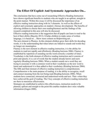 The Effect Of Explicit And Systematic Approaches On...
The conclusions that have come out of researching Effective Reading Instruction
have shown significant benefits to students who are taught in an upfront, straight to
the point manner. Within this essay it will be discussed the importance of an
effective reading instruction along with its 5 elements. As well as the effects of
explicit and systematic approaches on student s literacy development. The benefits of
allowing children to choose their own readingliterature and the findings of the
research completed in this area will also be discussed.
Effective reading instruction is the suggestion that all pupils can learn to read to the
best of their ability (Bayetto 2013). It helps children to make sense of written
language, it is based on ... Show more content on Helpwriting.net ...
The next element is Phonics. In this element children grow their skills for decoding
words, it is the understanding that when letters are linked to sounds and words they
no longer are meaningless.
Fluency is the next element in effective reading instruction, it is the ability for
students to read text rapidly and effortlessly (Reading horizons 2006). Fluency is
established by repetition of sounding out the word correctly a number of times.
Vocabulary is the forth element of effective reading instruction and it consists of
print and speech, it is a set of words that the student already knows and users
regularly (Reading horizons 2006). When a student sounds out a word they are
trying to associate it with a common word in their vocabulary as the new word is
learnt and understood it is then added to their vocabulary (Reading horizons 2006).
The fifth and final element of effective reading instruction is comprehension.
Comprehension is the main purpose of reading, it is the ability to recognize, recall
and connect meaning from the text being read (Reading horizons 2006). When
students have connected, interacted and understood words and text. That s when they
have achieved the goal of reading. The 5 key concepts of effective reading instruction
are there to maximize effectiveness.
Strategies are established to achieve this effectiveness, instruction needs to be
planned, upfront and straight to the point this enables students don t miss valuable
information (Gagen 2008).
 