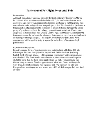 Paracetamol For Fight Fever And Pain
Introduction
Although paracetamol was used clinically for the first time by Joseph von Mering
in 1883 and it has been commercialized since 1953, its mechanism has not been
discovered yet. However, paracetamol is the most used drug to fight fever and pain
currently due to its antipyretic and analgesic properties. The aim of the experiment is
the production of paracetamol by formation of an amide bound between the amine
group of p aminophenol and the carbonyl group of acetic anhydride. Furthermore,
drugs used in humans must pass Quality Control (QC) and Quality Assurance (QA)
in order to ensure the purity of the substance. In the current experiment, methods such
as melting point range analysis, Thin Layer Chromatography (TLC) and NMR
spectrometry will be used in order to assess the purity level of the synthetized
paracetamol.
Experimental Procedure
In part 1, around 1.5 g of p aminophenol was weighted and added into 100 mL
Erlenmeyer flask and then placed on a steam bath. While the flask was being
heated, 1 mL of water: ethanol (1:1) was added continuously until p aminophenol
was dissolved. The flask was let to cool down at room temperature until crystals
started to form, then the flask was placed into an ice bath. The compound was
filtered using a vacuum filtration apparatus and a Buchner funnel until crystals
were dried. Formed compound was weighted and 10 g was kept for later use.
Recrystallised p aminophenol was placed into a 100 mL Erlenmeyer flask and 9 mL
of water
 