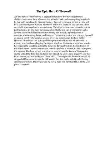 The Epic Hero Of Beowulf
An epic hero is someone who is of great importance, they have supernatural
abilities, have some form of connection with the Gods, and accomplish great deeds.
In Beowulf, translated by Seamus Heaney, Beowulf is the epic hero in his tale and
he is considered great by those who know of his life. There are two versions of his
story which portrays him in a certain way. The video version does not do its best to
portray him as an epic hero but instead show that he is a liar, a womanizer, and a
coward. The written version does not portray him as such, it portrays him as
someone who is strong, brave, and fearless. The written version best portrays Beowulf
as an epic hero by showing his actions involving superhuman deeds in battle.
Beowulf s first battle that portrayed his supernatural ability was with Grendel, a
monster who has been plaguing Hrothgar s kingdom. He comes at night and wreaks
havoc upon the kingdom, killing the men who dare destroy him. Beowulf hears of
the stories about Grendel and decides to take a journey to Heorot, to free Hrothgar of
the monster. Hrothgar let him in with open arms because he knew of his ancestry
and he settled the debts that his father left behind, he knows your ancestry; also that
he welcomes you here to Heorot, (lines 392 3). That night after Beowulf arrived, he
stripped off his armor because he did want to face this battle with Grendel having
armor and weapons. He decided that he would fight him bare handed, And the Geat
placed complete
 