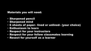 Materials you will need:
• Sharpened pencil
• Sharpened mind
• 6 sheets of paper– lined or unlined– (your choice)
• Enthusiasm to learn
• Respect for your instructors
• Respect for your fellow classmates learning
• Resect for yourself as a learner
 