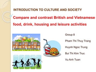 Compare and contrast British and Vietnamese
food, drink, housing and leisure activities
Group 8
Pham Thi Thuy Trang
Huynh Ngoc Trung
Bui Thi Kim Truc
Vu Anh Tuan
INTRODUCTION TO CULTURE AND SOCIETY
 
