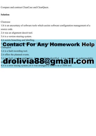Compare and contrast ClearCase and ClearQuest.
Solution
Clearcase
1.It is an ancsentary of software tools which assists software configuration management of a
source code.
2.it was an alignment deceit tool.
3.it is a version steering system.
4.it assists branching and labelling.
5.it is able to satisfy the high binary files and high reposity sizes.
Clearquest
1.it is a fault recording tool.
2.it offers the planned events.
3.it is a fault voucher application .if any trouble is identified , it was noted in an understandable
quest.so that the engineer handles that noted fault.
4.it is a error tracing system yet it was arranged to behave as a CRM tool.