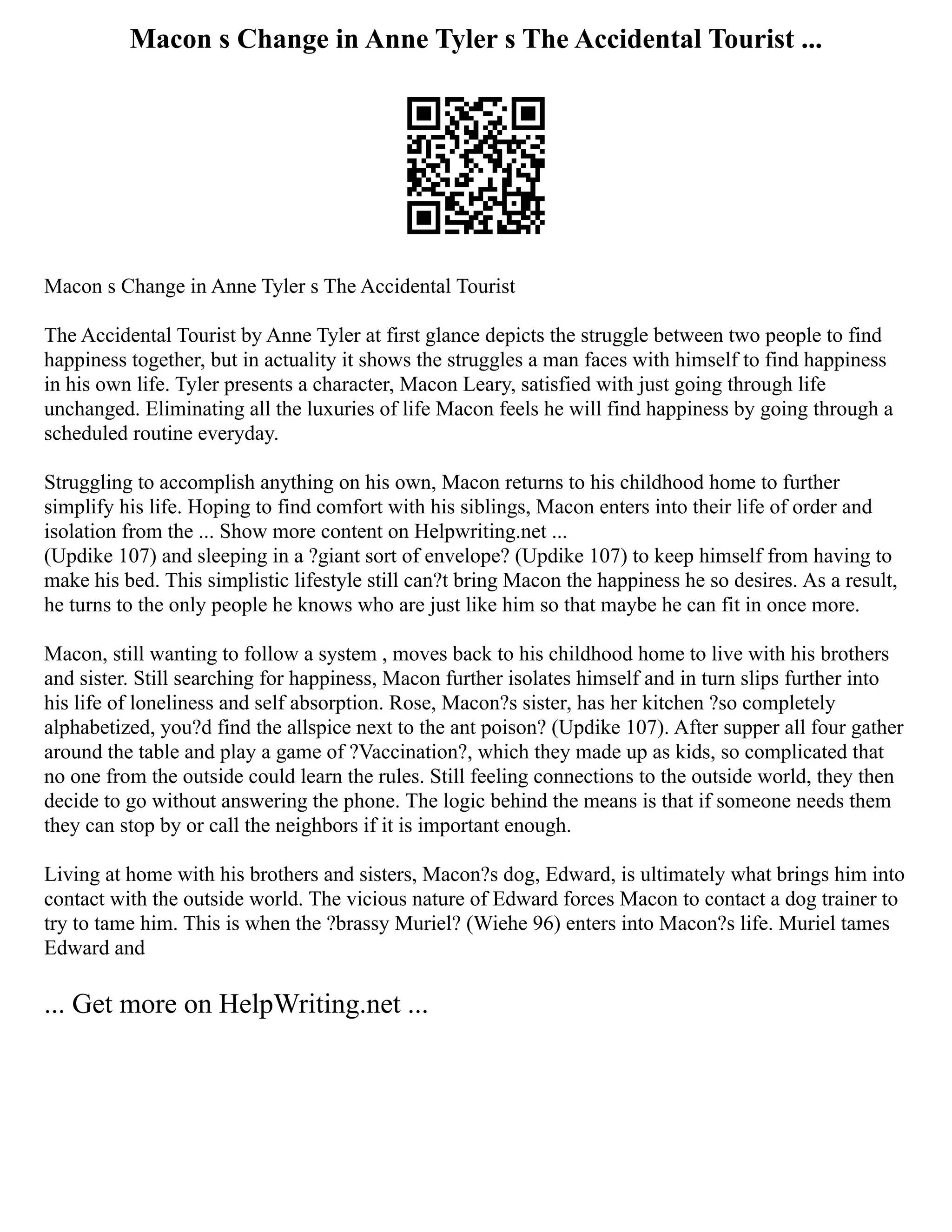 Macon s Change in Anne Tyler s The Accidental Tourist ...
Macon s Change in Anne Tyler s The Accidental Tourist
The Accidental Tourist by Anne Tyler at first glance depicts the struggle between two people to find
happiness together, but in actuality it shows the struggles a man faces with himself to find happiness
in his own life. Tyler presents a character, Macon Leary, satisfied with just going through life
unchanged. Eliminating all the luxuries of life Macon feels he will find happiness by going through a
scheduled routine everyday.
Struggling to accomplish anything on his own, Macon returns to his childhood home to further
simplify his life. Hoping to find comfort with his siblings, Macon enters into their life of order and
isolation from the ... Show more content on Helpwriting.net ...
(Updike 107) and sleeping in a ?giant sort of envelope? (Updike 107) to keep himself from having to
make his bed. This simplistic lifestyle still can?t bring Macon the happiness he so desires. As a result,
he turns to the only people he knows who are just like him so that maybe he can fit in once more.
Macon, still wanting to follow a system , moves back to his childhood home to live with his brothers
and sister. Still searching for happiness, Macon further isolates himself and in turn slips further into
his life of loneliness and self absorption. Rose, Macon?s sister, has her kitchen ?so completely
alphabetized, you?d find the allspice next to the ant poison? (Updike 107). After supper all four gather
around the table and play a game of ?Vaccination?, which they made up as kids, so complicated that
no one from the outside could learn the rules. Still feeling connections to the outside world, they then
decide to go without answering the phone. The logic behind the means is that if someone needs them
they can stop by or call the neighbors if it is important enough.
Living at home with his brothers and sisters, Macon?s dog, Edward, is ultimately what brings him into
contact with the outside world. The vicious nature of Edward forces Macon to contact a dog trainer to
try to tame him. This is when the ?brassy Muriel? (Wiehe 96) enters into Macon?s life. Muriel tames
Edward and
... Get more on HelpWriting.net ...
 