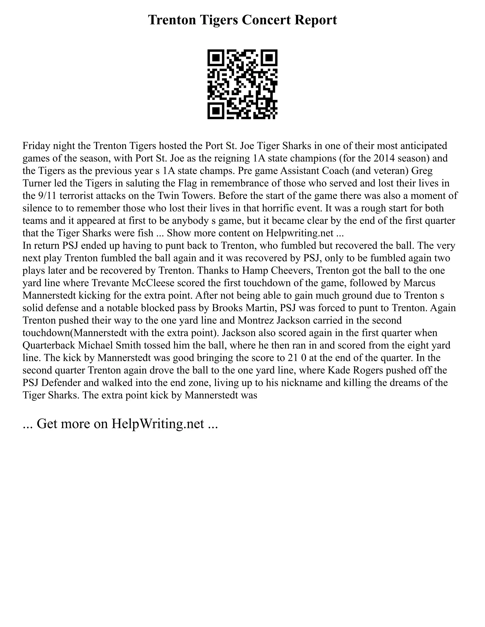 Trenton Tigers Concert Report
Friday night the Trenton Tigers hosted the Port St. Joe Tiger Sharks in one of their most anticipated
games of the season, with Port St. Joe as the reigning 1A state champions (for the 2014 season) and
the Tigers as the previous year s 1A state champs. Pre game Assistant Coach (and veteran) Greg
Turner led the Tigers in saluting the Flag in remembrance of those who served and lost their lives in
the 9/11 terrorist attacks on the Twin Towers. Before the start of the game there was also a moment of
silence to to remember those who lost their lives in that horrific event. It was a rough start for both
teams and it appeared at first to be anybody s game, but it became clear by the end of the first quarter
that the Tiger Sharks were fish ... Show more content on Helpwriting.net ...
In return PSJ ended up having to punt back to Trenton, who fumbled but recovered the ball. The very
next play Trenton fumbled the ball again and it was recovered by PSJ, only to be fumbled again two
plays later and be recovered by Trenton. Thanks to Hamp Cheevers, Trenton got the ball to the one
yard line where Trevante McCleese scored the first touchdown of the game, followed by Marcus
Mannerstedt kicking for the extra point. After not being able to gain much ground due to Trenton s
solid defense and a notable blocked pass by Brooks Martin, PSJ was forced to punt to Trenton. Again
Trenton pushed their way to the one yard line and Montrez Jackson carried in the second
touchdown(Mannerstedt with the extra point). Jackson also scored again in the first quarter when
Quarterback Michael Smith tossed him the ball, where he then ran in and scored from the eight yard
line. The kick by Mannerstedt was good bringing the score to 21 0 at the end of the quarter. In the
second quarter Trenton again drove the ball to the one yard line, where Kade Rogers pushed off the
PSJ Defender and walked into the end zone, living up to his nickname and killing the dreams of the
Tiger Sharks. The extra point kick by Mannerstedt was
... Get more on HelpWriting.net ...
 