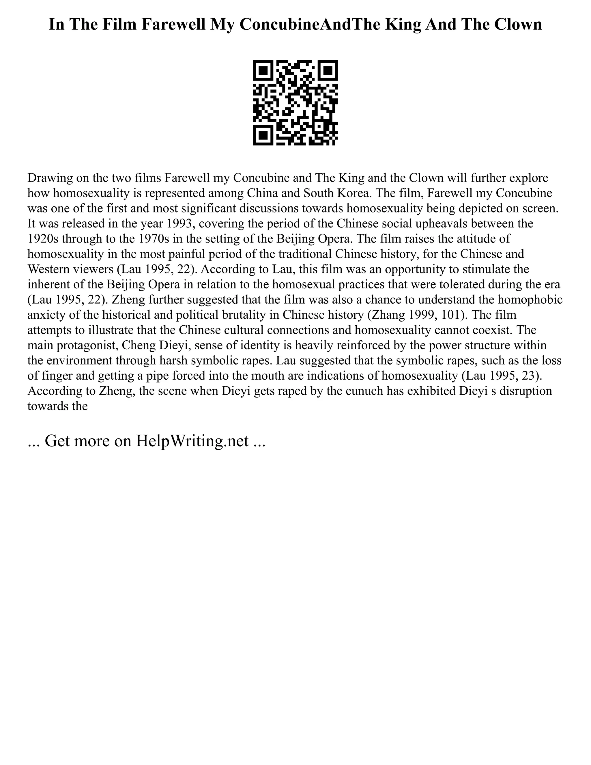 In The Film Farewell My ConcubineAndThe King And The Clown
Drawing on the two films Farewell my Concubine and The King and the Clown will further explore
how homosexuality is represented among China and South Korea. The film, Farewell my Concubine
was one of the first and most significant discussions towards homosexuality being depicted on screen.
It was released in the year 1993, covering the period of the Chinese social upheavals between the
1920s through to the 1970s in the setting of the Beijing Opera. The film raises the attitude of
homosexuality in the most painful period of the traditional Chinese history, for the Chinese and
Western viewers (Lau 1995, 22). According to Lau, this film was an opportunity to stimulate the
inherent of the Beijing Opera in relation to the homosexual practices that were tolerated during the era
(Lau 1995, 22). Zheng further suggested that the film was also a chance to understand the homophobic
anxiety of the historical and political brutality in Chinese history (Zhang 1999, 101). The film
attempts to illustrate that the Chinese cultural connections and homosexuality cannot coexist. The
main protagonist, Cheng Dieyi, sense of identity is heavily reinforced by the power structure within
the environment through harsh symbolic rapes. Lau suggested that the symbolic rapes, such as the loss
of finger and getting a pipe forced into the mouth are indications of homosexuality (Lau 1995, 23).
According to Zheng, the scene when Dieyi gets raped by the eunuch has exhibited Dieyi s disruption
towards the
... Get more on HelpWriting.net ...
 