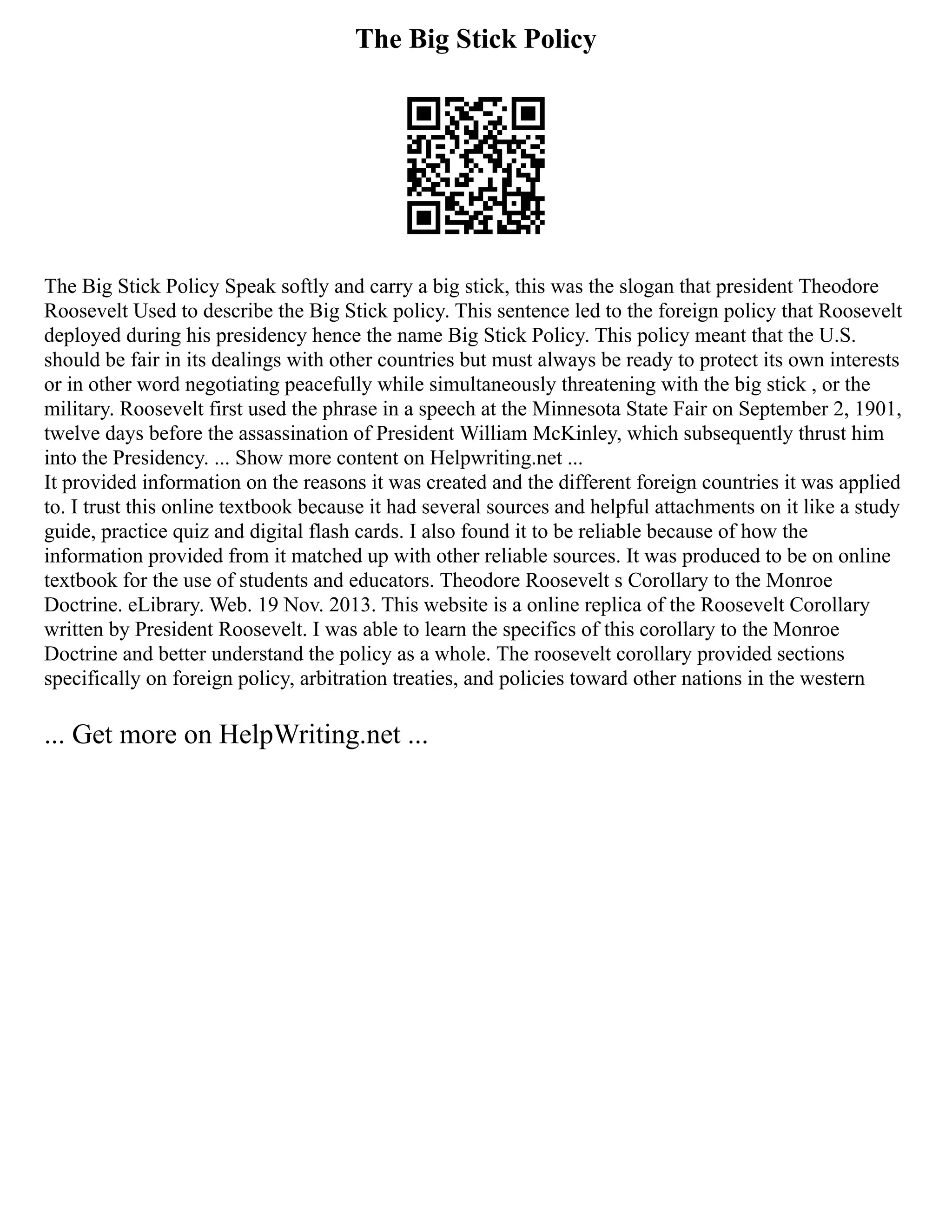 The Big Stick Policy
The Big Stick Policy Speak softly and carry a big stick, this was the slogan that president Theodore
Roosevelt Used to describe the Big Stick policy. This sentence led to the foreign policy that Roosevelt
deployed during his presidency hence the name Big Stick Policy. This policy meant that the U.S.
should be fair in its dealings with other countries but must always be ready to protect its own interests
or in other word negotiating peacefully while simultaneously threatening with the big stick , or the
military. Roosevelt first used the phrase in a speech at the Minnesota State Fair on September 2, 1901,
twelve days before the assassination of President William McKinley, which subsequently thrust him
into the Presidency. ... Show more content on Helpwriting.net ...
It provided information on the reasons it was created and the different foreign countries it was applied
to. I trust this online textbook because it had several sources and helpful attachments on it like a study
guide, practice quiz and digital flash cards. I also found it to be reliable because of how the
information provided from it matched up with other reliable sources. It was produced to be on online
textbook for the use of students and educators. Theodore Roosevelt s Corollary to the Monroe
Doctrine. eLibrary. Web. 19 Nov. 2013. This website is a online replica of the Roosevelt Corollary
written by President Roosevelt. I was able to learn the specifics of this corollary to the Monroe
Doctrine and better understand the policy as a whole. The roosevelt corollary provided sections
specifically on foreign policy, arbitration treaties, and policies toward other nations in the western
... Get more on HelpWriting.net ...
 