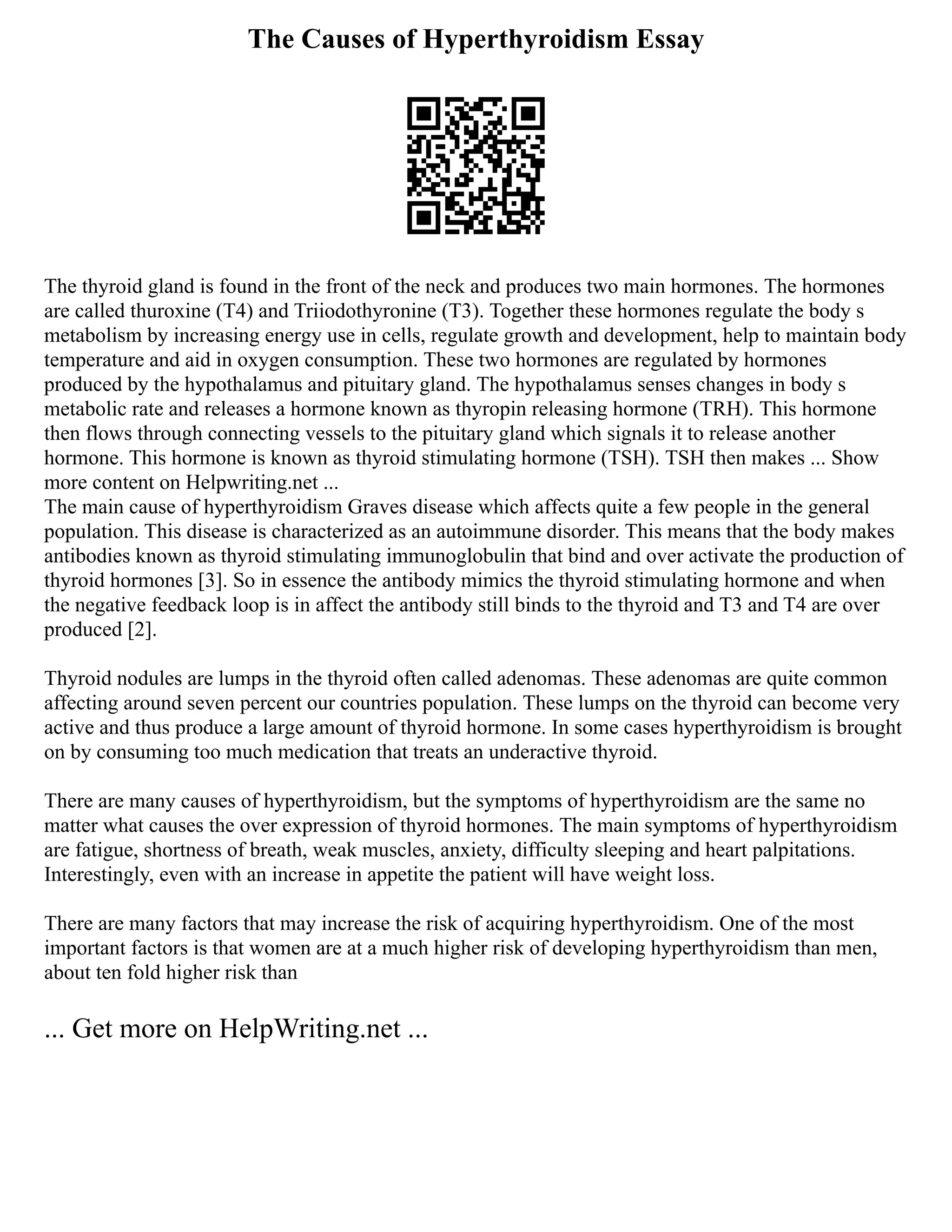 The Causes of Hyperthyroidism Essay
The thyroid gland is found in the front of the neck and produces two main hormones. The hormones
are called thuroxine (T4) and Triiodothyronine (T3). Together these hormones regulate the body s
metabolism by increasing energy use in cells, regulate growth and development, help to maintain body
temperature and aid in oxygen consumption. These two hormones are regulated by hormones
produced by the hypothalamus and pituitary gland. The hypothalamus senses changes in body s
metabolic rate and releases a hormone known as thyropin releasing hormone (TRH). This hormone
then flows through connecting vessels to the pituitary gland which signals it to release another
hormone. This hormone is known as thyroid stimulating hormone (TSH). TSH then makes ... Show
more content on Helpwriting.net ...
The main cause of hyperthyroidism Graves disease which affects quite a few people in the general
population. This disease is characterized as an autoimmune disorder. This means that the body makes
antibodies known as thyroid stimulating immunoglobulin that bind and over activate the production of
thyroid hormones [3]. So in essence the antibody mimics the thyroid stimulating hormone and when
the negative feedback loop is in affect the antibody still binds to the thyroid and T3 and T4 are over
produced [2].
Thyroid nodules are lumps in the thyroid often called adenomas. These adenomas are quite common
affecting around seven percent our countries population. These lumps on the thyroid can become very
active and thus produce a large amount of thyroid hormone. In some cases hyperthyroidism is brought
on by consuming too much medication that treats an underactive thyroid.
There are many causes of hyperthyroidism, but the symptoms of hyperthyroidism are the same no
matter what causes the over expression of thyroid hormones. The main symptoms of hyperthyroidism
are fatigue, shortness of breath, weak muscles, anxiety, difficulty sleeping and heart palpitations.
Interestingly, even with an increase in appetite the patient will have weight loss.
There are many factors that may increase the risk of acquiring hyperthyroidism. One of the most
important factors is that women are at a much higher risk of developing hyperthyroidism than men,
about ten fold higher risk than
... Get more on HelpWriting.net ...
 