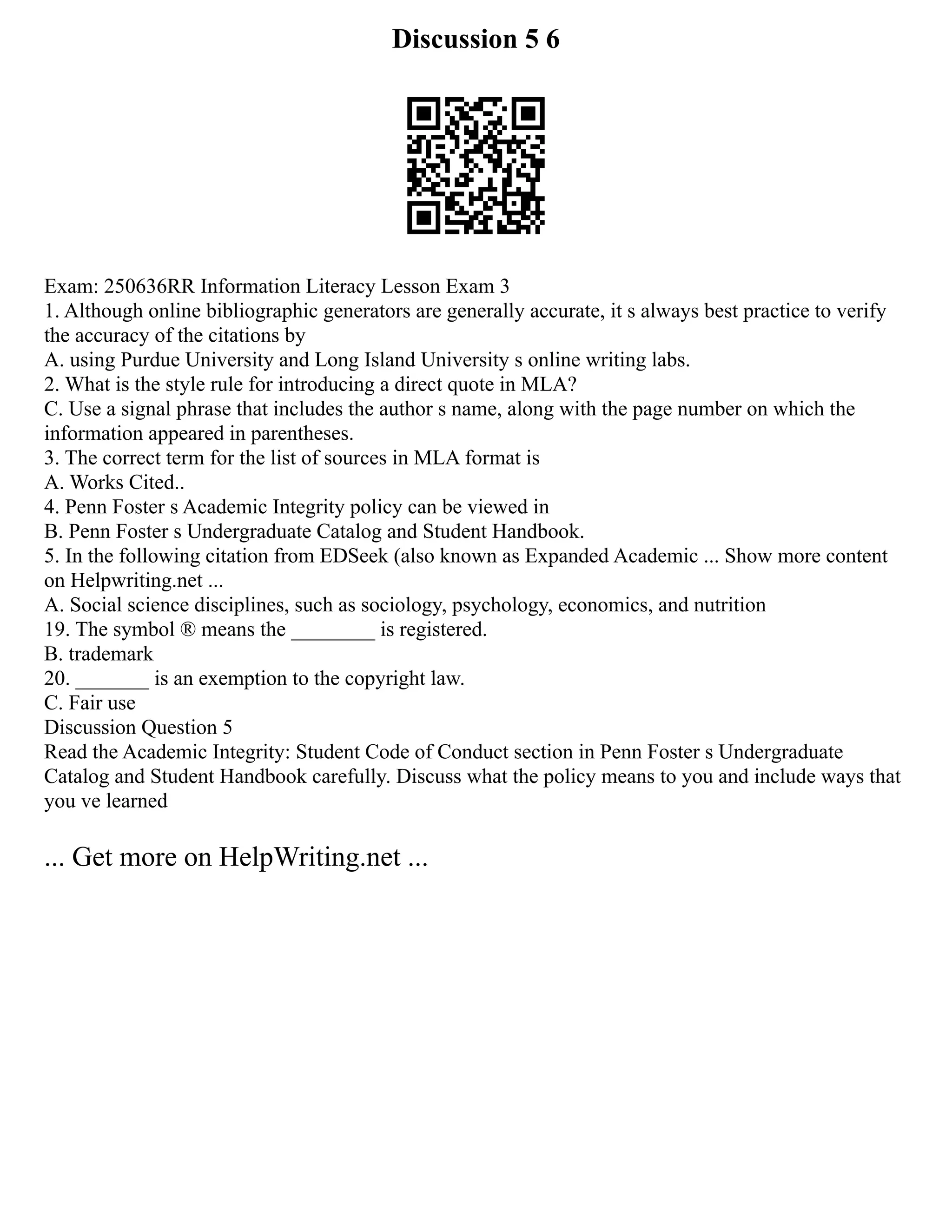 Discussion 5 6
Exam: 250636RR Information Literacy Lesson Exam 3
1. Although online bibliographic generators are generally accurate, it s always best practice to verify
the accuracy of the citations by
A. using Purdue University and Long Island University s online writing labs.
2. What is the style rule for introducing a direct quote in MLA?
C. Use a signal phrase that includes the author s name, along with the page number on which the
information appeared in parentheses.
3. The correct term for the list of sources in MLA format is
A. Works Cited..
4. Penn Foster s Academic Integrity policy can be viewed in
B. Penn Foster s Undergraduate Catalog and Student Handbook.
5. In the following citation from EDSeek (also known as Expanded Academic ... Show more content
on Helpwriting.net ...
A. Social science disciplines, such as sociology, psychology, economics, and nutrition
19. The symbol ® means the ________ is registered.
B. trademark
20. _______ is an exemption to the copyright law.
C. Fair use
Discussion Question 5
Read the Academic Integrity: Student Code of Conduct section in Penn Foster s Undergraduate
Catalog and Student Handbook carefully. Discuss what the policy means to you and include ways that
you ve learned
... Get more on HelpWriting.net ...
 