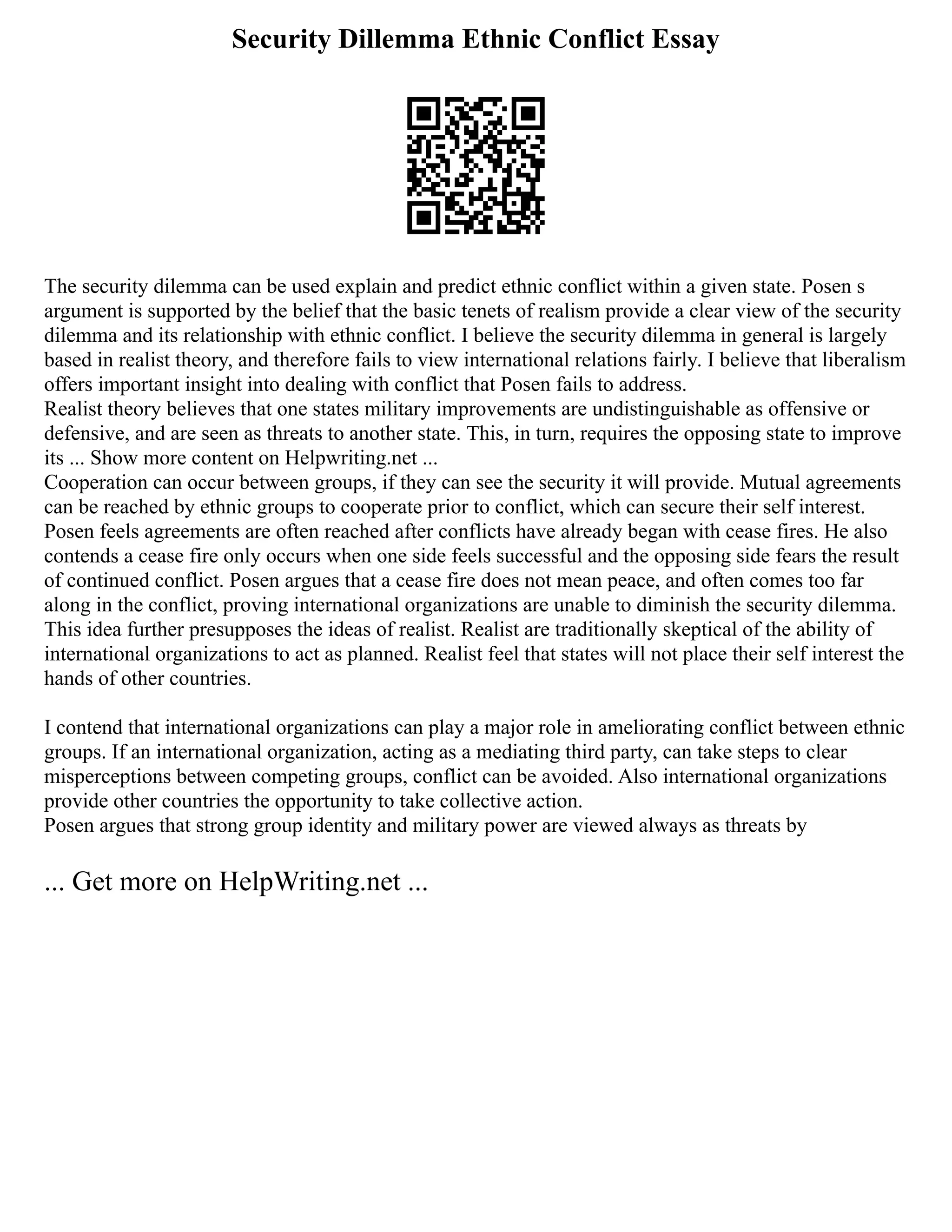 Security Dillemma Ethnic Conflict Essay
The security dilemma can be used explain and predict ethnic conflict within a given state. Posen s
argument is supported by the belief that the basic tenets of realism provide a clear view of the security
dilemma and its relationship with ethnic conflict. I believe the security dilemma in general is largely
based in realist theory, and therefore fails to view international relations fairly. I believe that liberalism
offers important insight into dealing with conflict that Posen fails to address.
Realist theory believes that one states military improvements are undistinguishable as offensive or
defensive, and are seen as threats to another state. This, in turn, requires the opposing state to improve
its ... Show more content on Helpwriting.net ...
Cooperation can occur between groups, if they can see the security it will provide. Mutual agreements
can be reached by ethnic groups to cooperate prior to conflict, which can secure their self interest.
Posen feels agreements are often reached after conflicts have already began with cease fires. He also
contends a cease fire only occurs when one side feels successful and the opposing side fears the result
of continued conflict. Posen argues that a cease fire does not mean peace, and often comes too far
along in the conflict, proving international organizations are unable to diminish the security dilemma.
This idea further presupposes the ideas of realist. Realist are traditionally skeptical of the ability of
international organizations to act as planned. Realist feel that states will not place their self interest the
hands of other countries.
I contend that international organizations can play a major role in ameliorating conflict between ethnic
groups. If an international organization, acting as a mediating third party, can take steps to clear
misperceptions between competing groups, conflict can be avoided. Also international organizations
provide other countries the opportunity to take collective action.
Posen argues that strong group identity and military power are viewed always as threats by
... Get more on HelpWriting.net ...
 