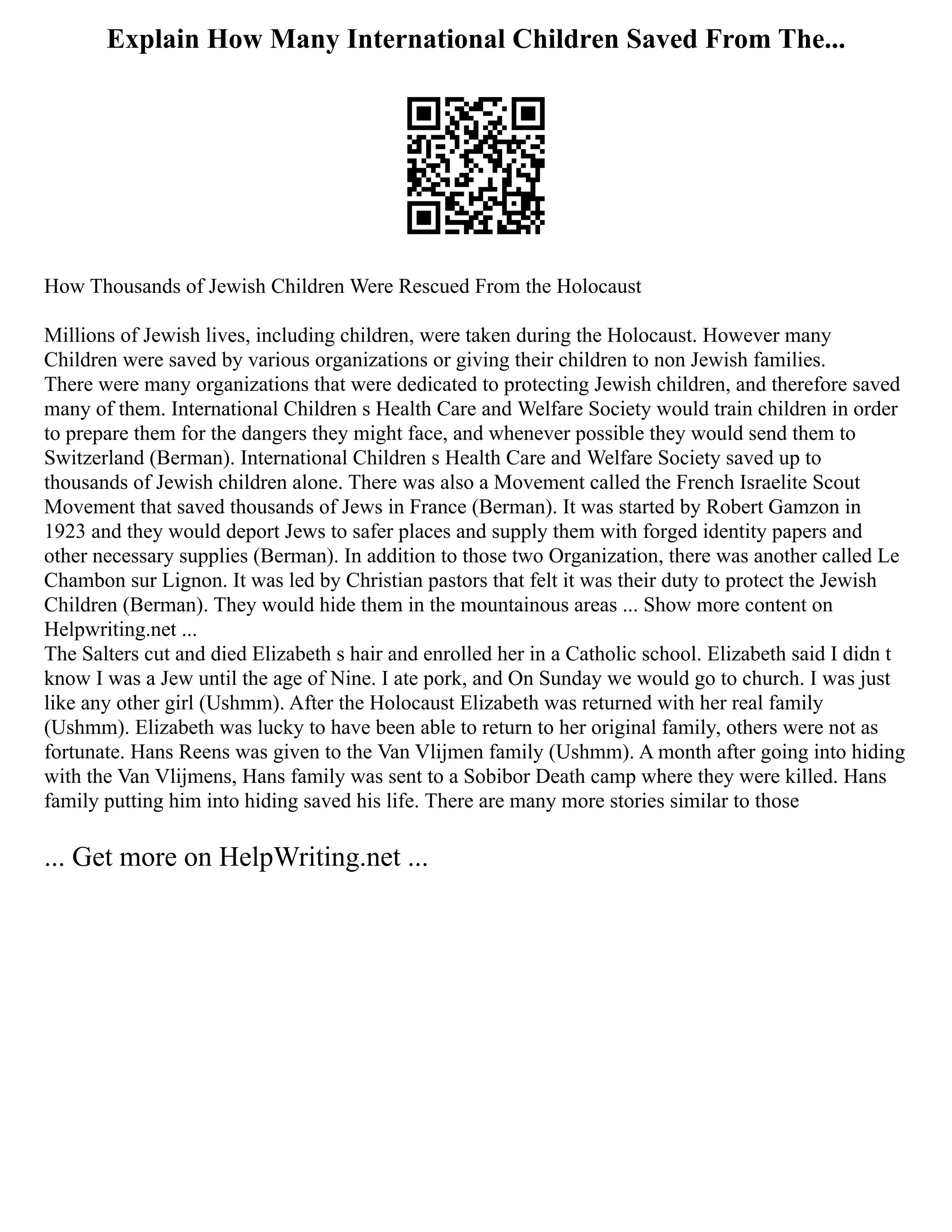 Explain How Many International Children Saved From The...
How Thousands of Jewish Children Were Rescued From the Holocaust
Millions of Jewish lives, including children, were taken during the Holocaust. However many
Children were saved by various organizations or giving their children to non Jewish families.
There were many organizations that were dedicated to protecting Jewish children, and therefore saved
many of them. International Children s Health Care and Welfare Society would train children in order
to prepare them for the dangers they might face, and whenever possible they would send them to
Switzerland (Berman). International Children s Health Care and Welfare Society saved up to
thousands of Jewish children alone. There was also a Movement called the French Israelite Scout
Movement that saved thousands of Jews in France (Berman). It was started by Robert Gamzon in
1923 and they would deport Jews to safer places and supply them with forged identity papers and
other necessary supplies (Berman). In addition to those two Organization, there was another called Le
Chambon sur Lignon. It was led by Christian pastors that felt it was their duty to protect the Jewish
Children (Berman). They would hide them in the mountainous areas ... Show more content on
Helpwriting.net ...
The Salters cut and died Elizabeth s hair and enrolled her in a Catholic school. Elizabeth said I didn t
know I was a Jew until the age of Nine. I ate pork, and On Sunday we would go to church. I was just
like any other girl (Ushmm). After the Holocaust Elizabeth was returned with her real family
(Ushmm). Elizabeth was lucky to have been able to return to her original family, others were not as
fortunate. Hans Reens was given to the Van Vlijmen family (Ushmm). A month after going into hiding
with the Van Vlijmens, Hans family was sent to a Sobibor Death camp where they were killed. Hans
family putting him into hiding saved his life. There are many more stories similar to those
... Get more on HelpWriting.net ...
 