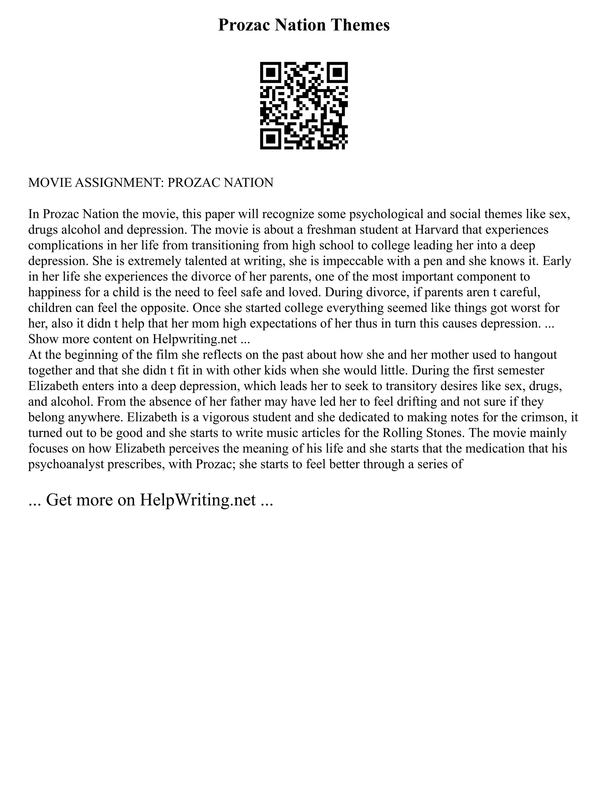 Prozac Nation Themes
MOVIE ASSIGNMENT: PROZAC NATION
In Prozac Nation the movie, this paper will recognize some psychological and social themes like sex,
drugs alcohol and depression. The movie is about a freshman student at Harvard that experiences
complications in her life from transitioning from high school to college leading her into a deep
depression. She is extremely talented at writing, she is impeccable with a pen and she knows it. Early
in her life she experiences the divorce of her parents, one of the most important component to
happiness for a child is the need to feel safe and loved. During divorce, if parents aren t careful,
children can feel the opposite. Once she started college everything seemed like things got worst for
her, also it didn t help that her mom high expectations of her thus in turn this causes depression. ...
Show more content on Helpwriting.net ...
At the beginning of the film she reflects on the past about how she and her mother used to hangout
together and that she didn t fit in with other kids when she would little. During the first semester
Elizabeth enters into a deep depression, which leads her to seek to transitory desires like sex, drugs,
and alcohol. From the absence of her father may have led her to feel drifting and not sure if they
belong anywhere. Elizabeth is a vigorous student and she dedicated to making notes for the crimson, it
turned out to be good and she starts to write music articles for the Rolling Stones. The movie mainly
focuses on how Elizabeth perceives the meaning of his life and she starts that the medication that his
psychoanalyst prescribes, with Prozac; she starts to feel better through a series of
... Get more on HelpWriting.net ...
 