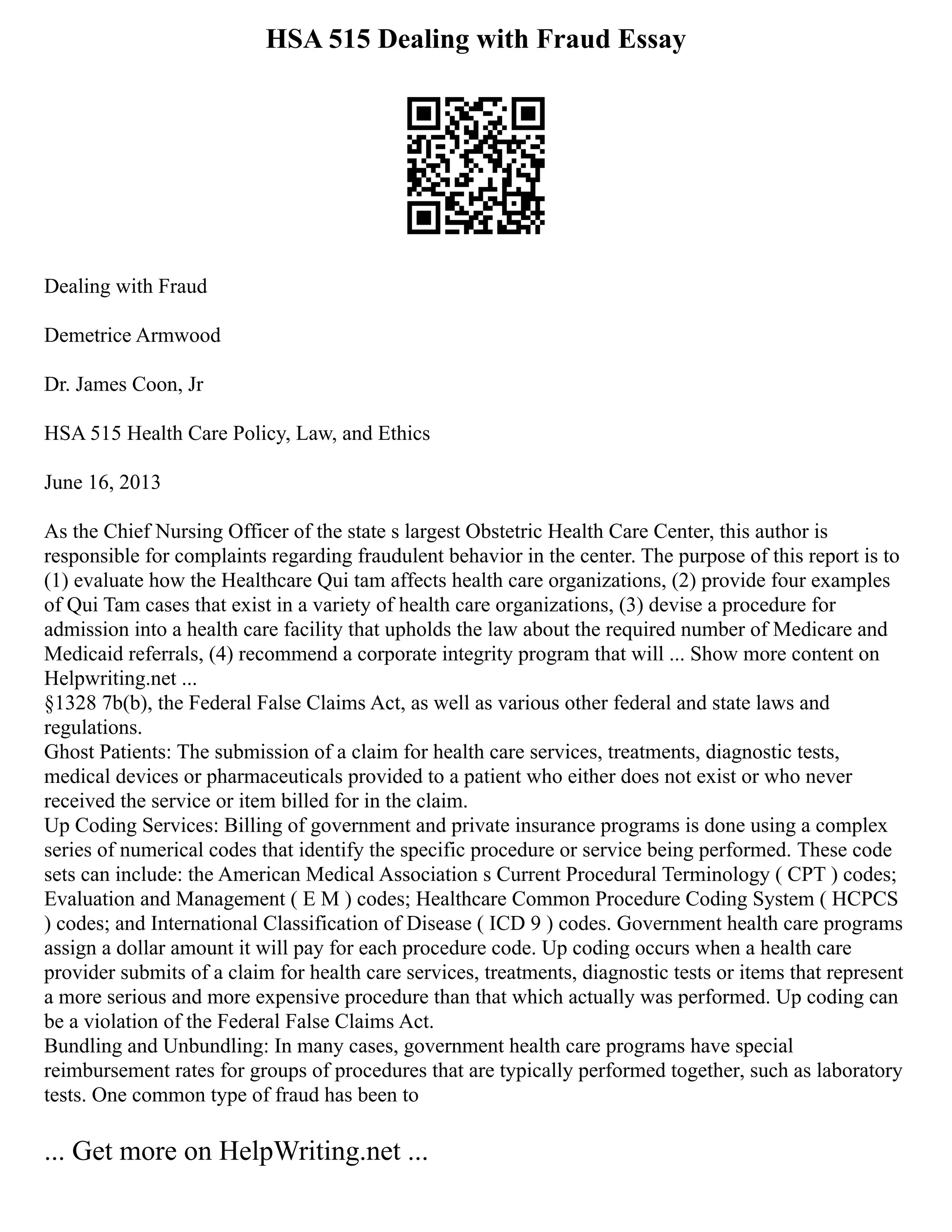 HSA 515 Dealing with Fraud Essay
Dealing with Fraud
Demetrice Armwood
Dr. James Coon, Jr
HSA 515 Health Care Policy, Law, and Ethics
June 16, 2013
As the Chief Nursing Officer of the state s largest Obstetric Health Care Center, this author is
responsible for complaints regarding fraudulent behavior in the center. The purpose of this report is to
(1) evaluate how the Healthcare Qui tam affects health care organizations, (2) provide four examples
of Qui Tam cases that exist in a variety of health care organizations, (3) devise a procedure for
admission into a health care facility that upholds the law about the required number of Medicare and
Medicaid referrals, (4) recommend a corporate integrity program that will ... Show more content on
Helpwriting.net ...
§1328 7b(b), the Federal False Claims Act, as well as various other federal and state laws and
regulations.
Ghost Patients: The submission of a claim for health care services, treatments, diagnostic tests,
medical devices or pharmaceuticals provided to a patient who either does not exist or who never
received the service or item billed for in the claim.
Up Coding Services: Billing of government and private insurance programs is done using a complex
series of numerical codes that identify the specific procedure or service being performed. These code
sets can include: the American Medical Association s Current Procedural Terminology ( CPT ) codes;
Evaluation and Management ( E M ) codes; Healthcare Common Procedure Coding System ( HCPCS
) codes; and International Classification of Disease ( ICD 9 ) codes. Government health care programs
assign a dollar amount it will pay for each procedure code. Up coding occurs when a health care
provider submits of a claim for health care services, treatments, diagnostic tests or items that represent
a more serious and more expensive procedure than that which actually was performed. Up coding can
be a violation of the Federal False Claims Act.
Bundling and Unbundling: In many cases, government health care programs have special
reimbursement rates for groups of procedures that are typically performed together, such as laboratory
tests. One common type of fraud has been to
... Get more on HelpWriting.net ...
 