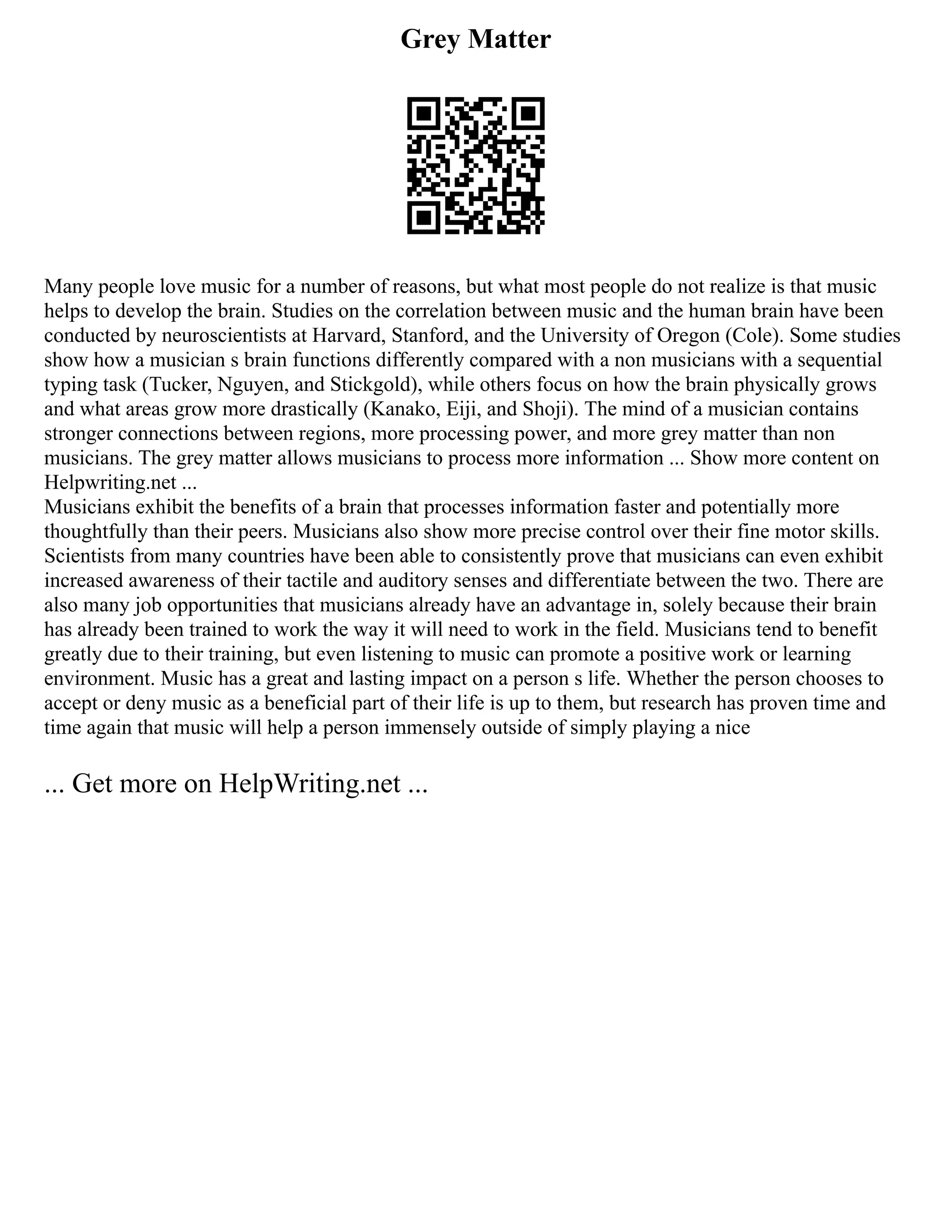 Grey Matter
Many people love music for a number of reasons, but what most people do not realize is that music
helps to develop the brain. Studies on the correlation between music and the human brain have been
conducted by neuroscientists at Harvard, Stanford, and the University of Oregon (Cole). Some studies
show how a musician s brain functions differently compared with a non musicians with a sequential
typing task (Tucker, Nguyen, and Stickgold), while others focus on how the brain physically grows
and what areas grow more drastically (Kanako, Eiji, and Shoji). The mind of a musician contains
stronger connections between regions, more processing power, and more grey matter than non
musicians. The grey matter allows musicians to process more information ... Show more content on
Helpwriting.net ...
Musicians exhibit the benefits of a brain that processes information faster and potentially more
thoughtfully than their peers. Musicians also show more precise control over their fine motor skills.
Scientists from many countries have been able to consistently prove that musicians can even exhibit
increased awareness of their tactile and auditory senses and differentiate between the two. There are
also many job opportunities that musicians already have an advantage in, solely because their brain
has already been trained to work the way it will need to work in the field. Musicians tend to benefit
greatly due to their training, but even listening to music can promote a positive work or learning
environment. Music has a great and lasting impact on a person s life. Whether the person chooses to
accept or deny music as a beneficial part of their life is up to them, but research has proven time and
time again that music will help a person immensely outside of simply playing a nice
... Get more on HelpWriting.net ...
 