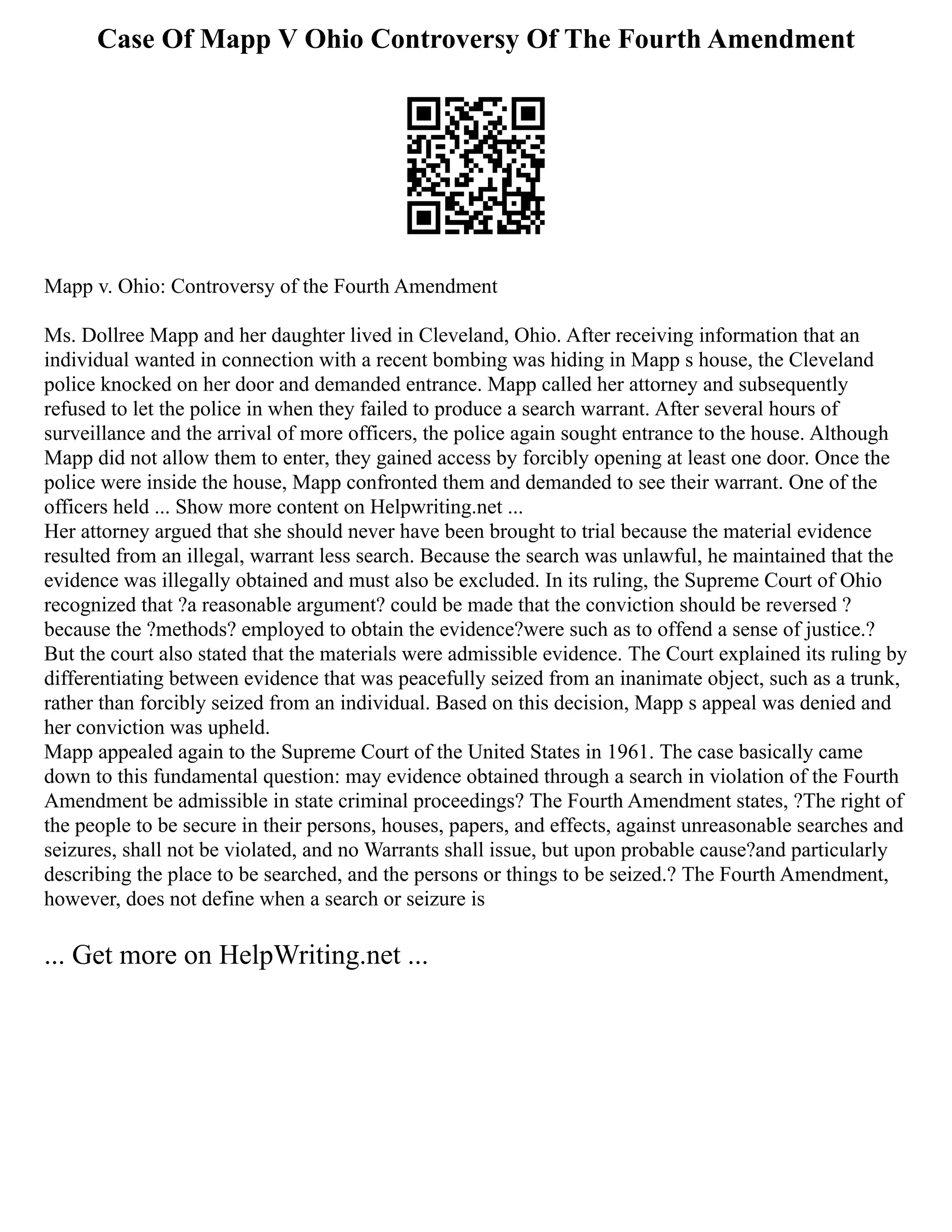Case Of Mapp V Ohio Controversy Of The Fourth Amendment
Mapp v. Ohio: Controversy of the Fourth Amendment
Ms. Dollree Mapp and her daughter lived in Cleveland, Ohio. After receiving information that an
individual wanted in connection with a recent bombing was hiding in Mapp s house, the Cleveland
police knocked on her door and demanded entrance. Mapp called her attorney and subsequently
refused to let the police in when they failed to produce a search warrant. After several hours of
surveillance and the arrival of more officers, the police again sought entrance to the house. Although
Mapp did not allow them to enter, they gained access by forcibly opening at least one door. Once the
police were inside the house, Mapp confronted them and demanded to see their warrant. One of the
officers held ... Show more content on Helpwriting.net ...
Her attorney argued that she should never have been brought to trial because the material evidence
resulted from an illegal, warrant less search. Because the search was unlawful, he maintained that the
evidence was illegally obtained and must also be excluded. In its ruling, the Supreme Court of Ohio
recognized that ?a reasonable argument? could be made that the conviction should be reversed ?
because the ?methods? employed to obtain the evidence?were such as to offend a sense of justice.?
But the court also stated that the materials were admissible evidence. The Court explained its ruling by
differentiating between evidence that was peacefully seized from an inanimate object, such as a trunk,
rather than forcibly seized from an individual. Based on this decision, Mapp s appeal was denied and
her conviction was upheld.
Mapp appealed again to the Supreme Court of the United States in 1961. The case basically came
down to this fundamental question: may evidence obtained through a search in violation of the Fourth
Amendment be admissible in state criminal proceedings? The Fourth Amendment states, ?The right of
the people to be secure in their persons, houses, papers, and effects, against unreasonable searches and
seizures, shall not be violated, and no Warrants shall issue, but upon probable cause?and particularly
describing the place to be searched, and the persons or things to be seized.? The Fourth Amendment,
however, does not define when a search or seizure is
... Get more on HelpWriting.net ...
 