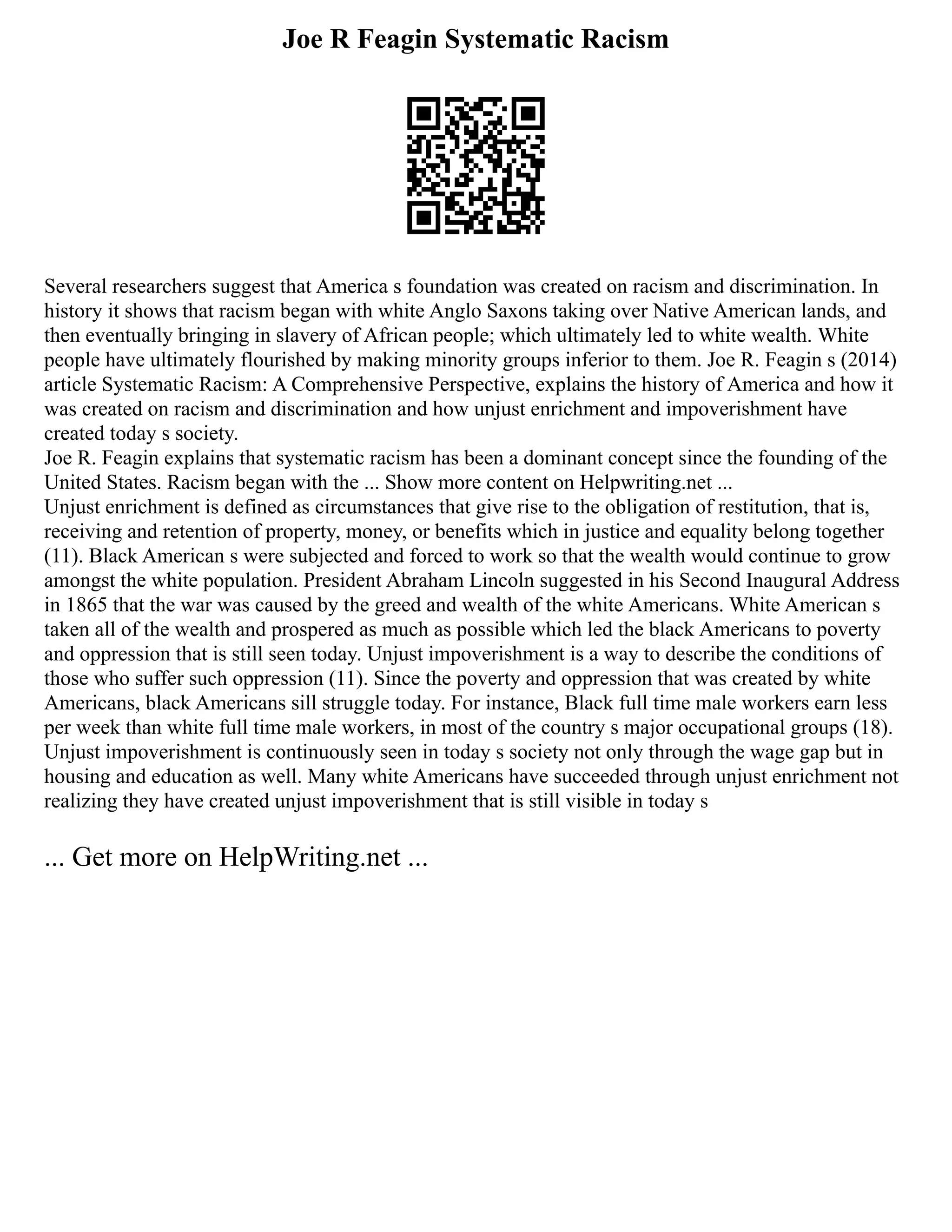 Joe R Feagin Systematic Racism
Several researchers suggest that America s foundation was created on racism and discrimination. In
history it shows that racism began with white Anglo Saxons taking over Native American lands, and
then eventually bringing in slavery of African people; which ultimately led to white wealth. White
people have ultimately flourished by making minority groups inferior to them. Joe R. Feagin s (2014)
article Systematic Racism: A Comprehensive Perspective, explains the history of America and how it
was created on racism and discrimination and how unjust enrichment and impoverishment have
created today s society.
Joe R. Feagin explains that systematic racism has been a dominant concept since the founding of the
United States. Racism began with the ... Show more content on Helpwriting.net ...
Unjust enrichment is defined as circumstances that give rise to the obligation of restitution, that is,
receiving and retention of property, money, or benefits which in justice and equality belong together
(11). Black American s were subjected and forced to work so that the wealth would continue to grow
amongst the white population. President Abraham Lincoln suggested in his Second Inaugural Address
in 1865 that the war was caused by the greed and wealth of the white Americans. White American s
taken all of the wealth and prospered as much as possible which led the black Americans to poverty
and oppression that is still seen today. Unjust impoverishment is a way to describe the conditions of
those who suffer such oppression (11). Since the poverty and oppression that was created by white
Americans, black Americans sill struggle today. For instance, Black full time male workers earn less
per week than white full time male workers, in most of the country s major occupational groups (18).
Unjust impoverishment is continuously seen in today s society not only through the wage gap but in
housing and education as well. Many white Americans have succeeded through unjust enrichment not
realizing they have created unjust impoverishment that is still visible in today s
... Get more on HelpWriting.net ...
 