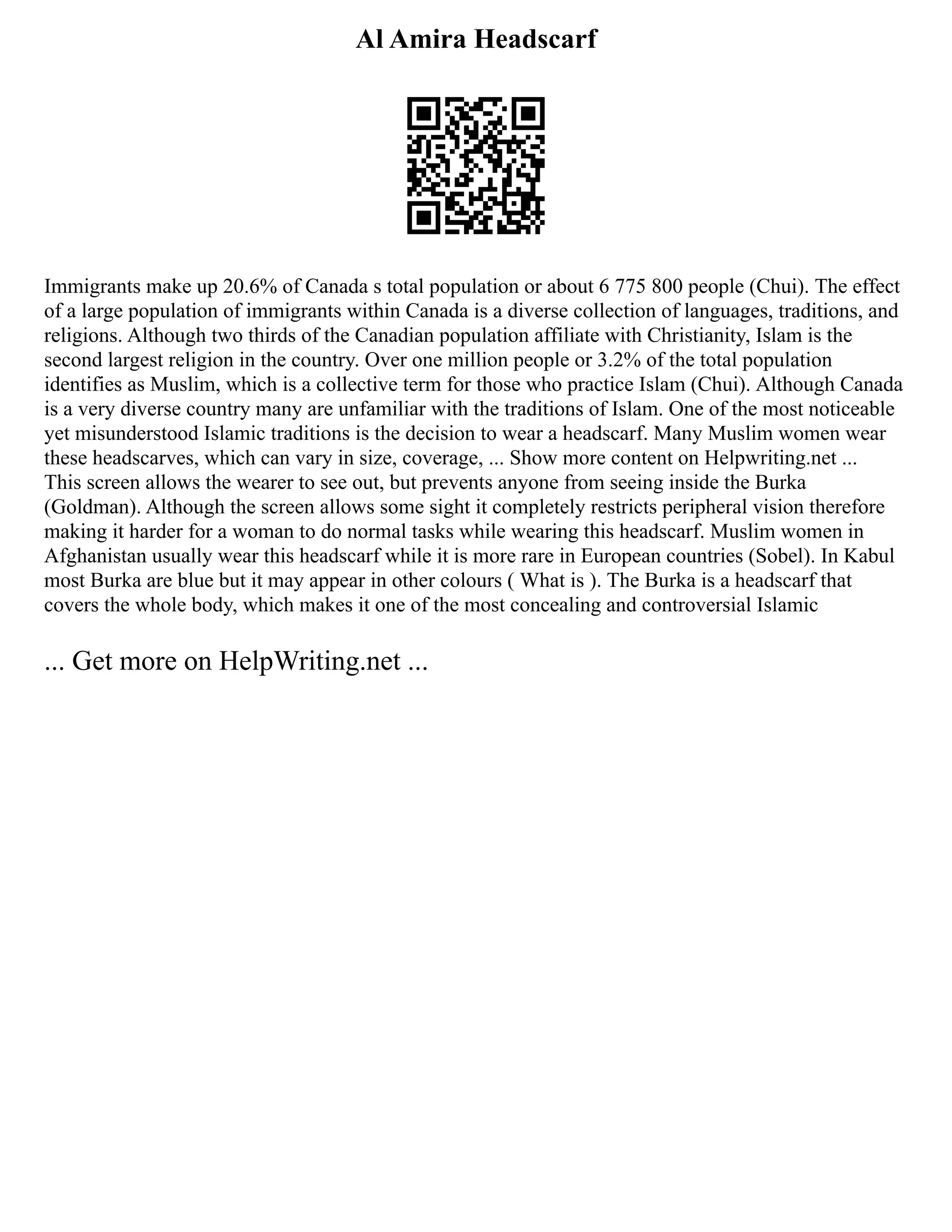 Al Amira Headscarf
Immigrants make up 20.6% of Canada s total population or about 6 775 800 people (Chui). The effect
of a large population of immigrants within Canada is a diverse collection of languages, traditions, and
religions. Although two thirds of the Canadian population affiliate with Christianity, Islam is the
second largest religion in the country. Over one million people or 3.2% of the total population
identifies as Muslim, which is a collective term for those who practice Islam (Chui). Although Canada
is a very diverse country many are unfamiliar with the traditions of Islam. One of the most noticeable
yet misunderstood Islamic traditions is the decision to wear a headscarf. Many Muslim women wear
these headscarves, which can vary in size, coverage, ... Show more content on Helpwriting.net ...
This screen allows the wearer to see out, but prevents anyone from seeing inside the Burka
(Goldman). Although the screen allows some sight it completely restricts peripheral vision therefore
making it harder for a woman to do normal tasks while wearing this headscarf. Muslim women in
Afghanistan usually wear this headscarf while it is more rare in European countries (Sobel). In Kabul
most Burka are blue but it may appear in other colours ( What is ). The Burka is a headscarf that
covers the whole body, which makes it one of the most concealing and controversial Islamic
... Get more on HelpWriting.net ...
 