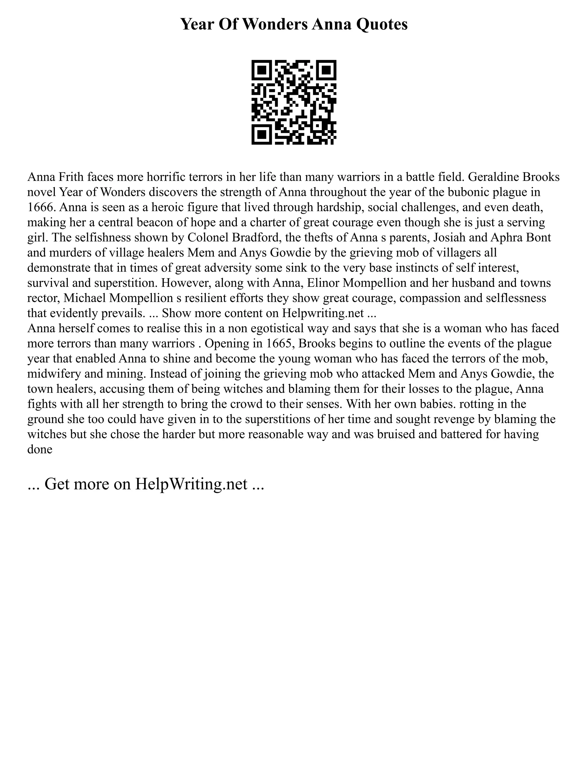 Year Of Wonders Anna Quotes
Anna Frith faces more horrific terrors in her life than many warriors in a battle field. Geraldine Brooks
novel Year of Wonders discovers the strength of Anna throughout the year of the bubonic plague in
1666. Anna is seen as a heroic figure that lived through hardship, social challenges, and even death,
making her a central beacon of hope and a charter of great courage even though she is just a serving
girl. The selfishness shown by Colonel Bradford, the thefts of Anna s parents, Josiah and Aphra Bont
and murders of village healers Mem and Anys Gowdie by the grieving mob of villagers all
demonstrate that in times of great adversity some sink to the very base instincts of self interest,
survival and superstition. However, along with Anna, Elinor Mompellion and her husband and towns
rector, Michael Mompellion s resilient efforts they show great courage, compassion and selflessness
that evidently prevails. ... Show more content on Helpwriting.net ...
Anna herself comes to realise this in a non egotistical way and says that she is a woman who has faced
more terrors than many warriors . Opening in 1665, Brooks begins to outline the events of the plague
year that enabled Anna to shine and become the young woman who has faced the terrors of the mob,
midwifery and mining. Instead of joining the grieving mob who attacked Mem and Anys Gowdie, the
town healers, accusing them of being witches and blaming them for their losses to the plague, Anna
fights with all her strength to bring the crowd to their senses. With her own babies. rotting in the
ground she too could have given in to the superstitions of her time and sought revenge by blaming the
witches but she chose the harder but more reasonable way and was bruised and battered for having
done
... Get more on HelpWriting.net ...
 