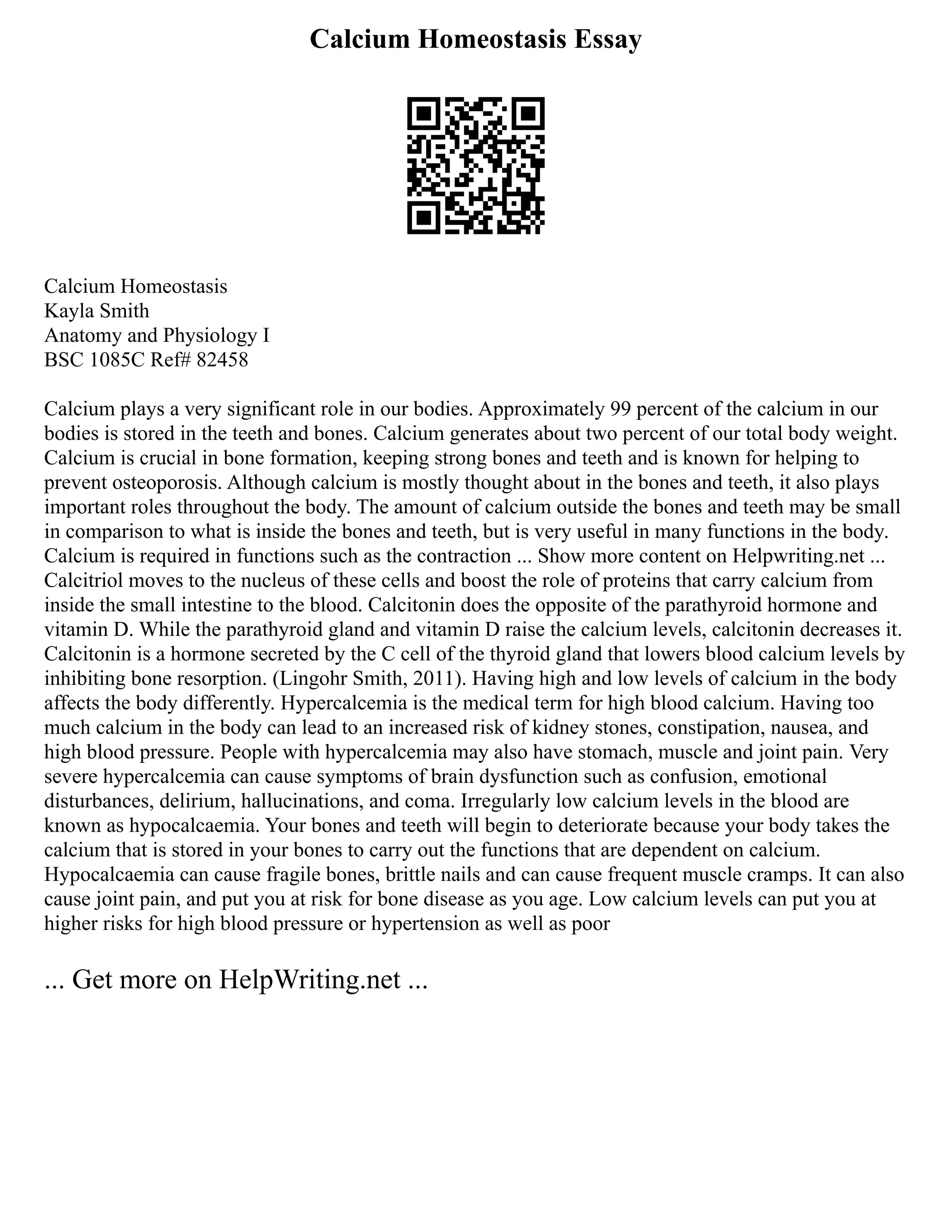 Calcium Homeostasis Essay
Calcium Homeostasis
Kayla Smith
Anatomy and Physiology I
BSC 1085C Ref# 82458
Calcium plays a very significant role in our bodies. Approximately 99 percent of the calcium in our
bodies is stored in the teeth and bones. Calcium generates about two percent of our total body weight.
Calcium is crucial in bone formation, keeping strong bones and teeth and is known for helping to
prevent osteoporosis. Although calcium is mostly thought about in the bones and teeth, it also plays
important roles throughout the body. The amount of calcium outside the bones and teeth may be small
in comparison to what is inside the bones and teeth, but is very useful in many functions in the body.
Calcium is required in functions such as the contraction ... Show more content on Helpwriting.net ...
Calcitriol moves to the nucleus of these cells and boost the role of proteins that carry calcium from
inside the small intestine to the blood. Calcitonin does the opposite of the parathyroid hormone and
vitamin D. While the parathyroid gland and vitamin D raise the calcium levels, calcitonin decreases it.
Calcitonin is a hormone secreted by the C cell of the thyroid gland that lowers blood calcium levels by
inhibiting bone resorption. (Lingohr Smith, 2011). Having high and low levels of calcium in the body
affects the body differently. Hypercalcemia is the medical term for high blood calcium. Having too
much calcium in the body can lead to an increased risk of kidney stones, constipation, nausea, and
high blood pressure. People with hypercalcemia may also have stomach, muscle and joint pain. Very
severe hypercalcemia can cause symptoms of brain dysfunction such as confusion, emotional
disturbances, delirium, hallucinations, and coma. Irregularly low calcium levels in the blood are
known as hypocalcaemia. Your bones and teeth will begin to deteriorate because your body takes the
calcium that is stored in your bones to carry out the functions that are dependent on calcium.
Hypocalcaemia can cause fragile bones, brittle nails and can cause frequent muscle cramps. It can also
cause joint pain, and put you at risk for bone disease as you age. Low calcium levels can put you at
higher risks for high blood pressure or hypertension as well as poor
... Get more on HelpWriting.net ...
 