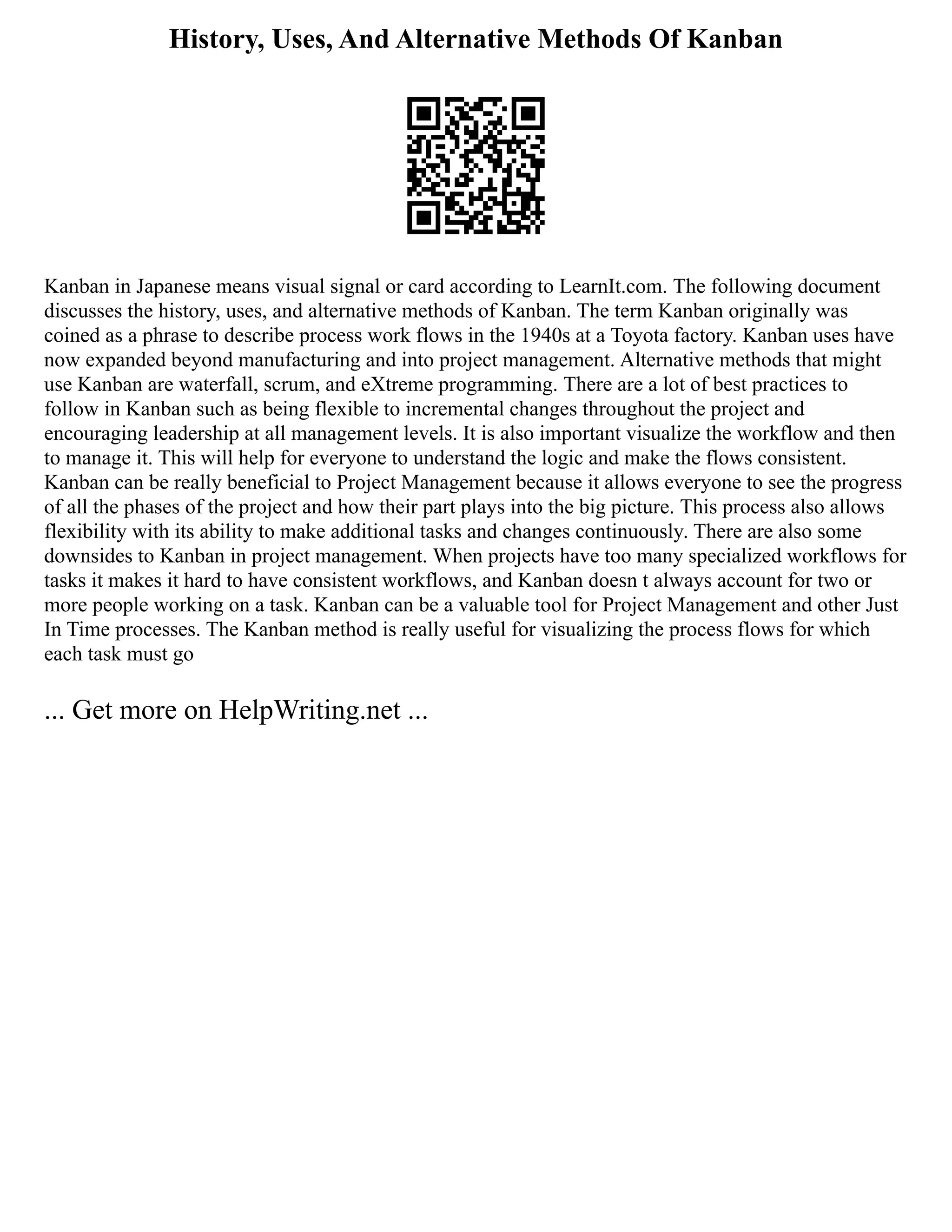 History, Uses, And Alternative Methods Of Kanban
Kanban in Japanese means visual signal or card according to LearnIt.com. The following document
discusses the history, uses, and alternative methods of Kanban. The term Kanban originally was
coined as a phrase to describe process work flows in the 1940s at a Toyota factory. Kanban uses have
now expanded beyond manufacturing and into project management. Alternative methods that might
use Kanban are waterfall, scrum, and eXtreme programming. There are a lot of best practices to
follow in Kanban such as being flexible to incremental changes throughout the project and
encouraging leadership at all management levels. It is also important visualize the workflow and then
to manage it. This will help for everyone to understand the logic and make the flows consistent.
Kanban can be really beneficial to Project Management because it allows everyone to see the progress
of all the phases of the project and how their part plays into the big picture. This process also allows
flexibility with its ability to make additional tasks and changes continuously. There are also some
downsides to Kanban in project management. When projects have too many specialized workflows for
tasks it makes it hard to have consistent workflows, and Kanban doesn t always account for two or
more people working on a task. Kanban can be a valuable tool for Project Management and other Just
In Time processes. The Kanban method is really useful for visualizing the process flows for which
each task must go
... Get more on HelpWriting.net ...
 