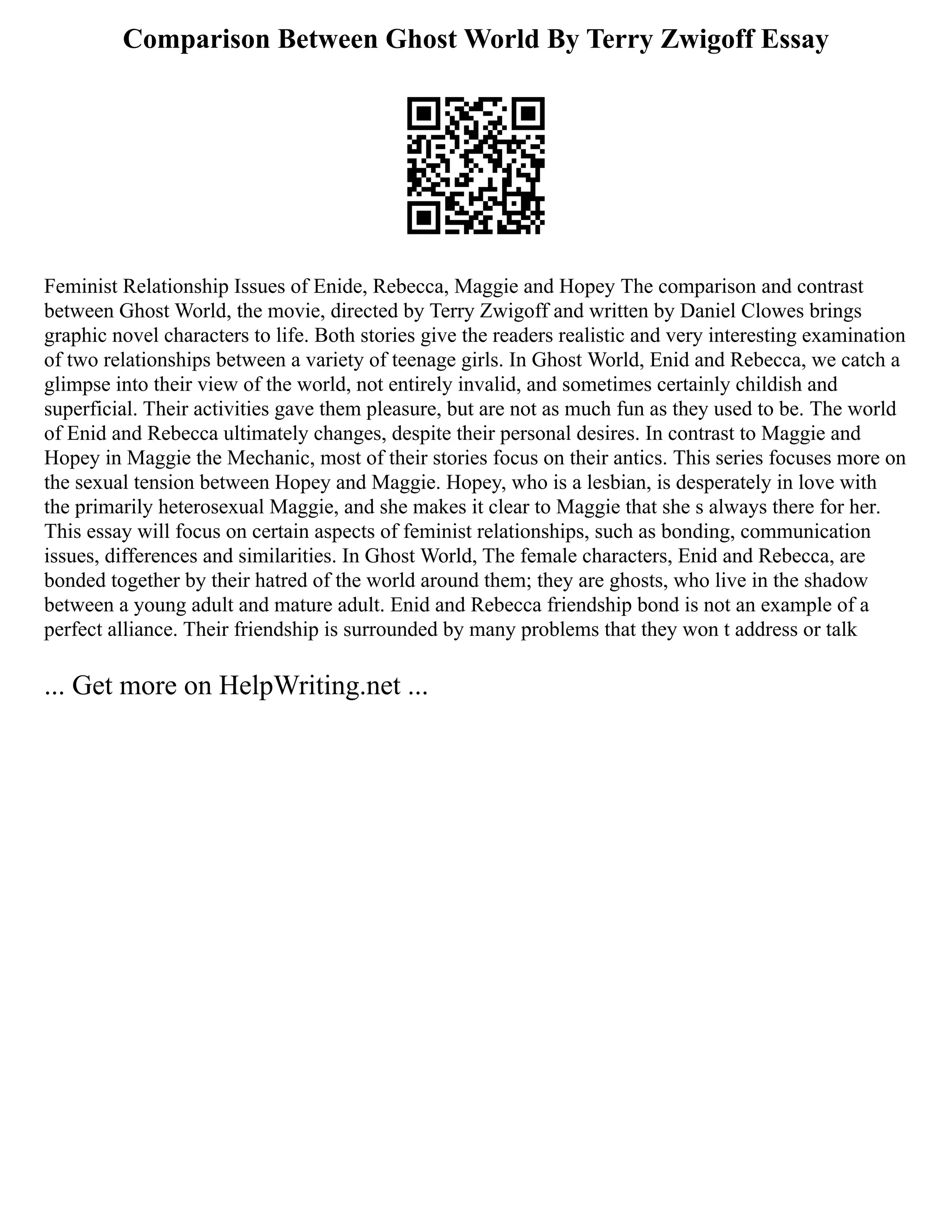Comparison Between Ghost World By Terry Zwigoff Essay
Feminist Relationship Issues of Enide, Rebecca, Maggie and Hopey The comparison and contrast
between Ghost World, the movie, directed by Terry Zwigoff and written by Daniel Clowes brings
graphic novel characters to life. Both stories give the readers realistic and very interesting examination
of two relationships between a variety of teenage girls. In Ghost World, Enid and Rebecca, we catch a
glimpse into their view of the world, not entirely invalid, and sometimes certainly childish and
superficial. Their activities gave them pleasure, but are not as much fun as they used to be. The world
of Enid and Rebecca ultimately changes, despite their personal desires. In contrast to Maggie and
Hopey in Maggie the Mechanic, most of their stories focus on their antics. This series focuses more on
the sexual tension between Hopey and Maggie. Hopey, who is a lesbian, is desperately in love with
the primarily heterosexual Maggie, and she makes it clear to Maggie that she s always there for her.
This essay will focus on certain aspects of feminist relationships, such as bonding, communication
issues, differences and similarities. In Ghost World, The female characters, Enid and Rebecca, are
bonded together by their hatred of the world around them; they are ghosts, who live in the shadow
between a young adult and mature adult. Enid and Rebecca friendship bond is not an example of a
perfect alliance. Their friendship is surrounded by many problems that they won t address or talk
... Get more on HelpWriting.net ...
 