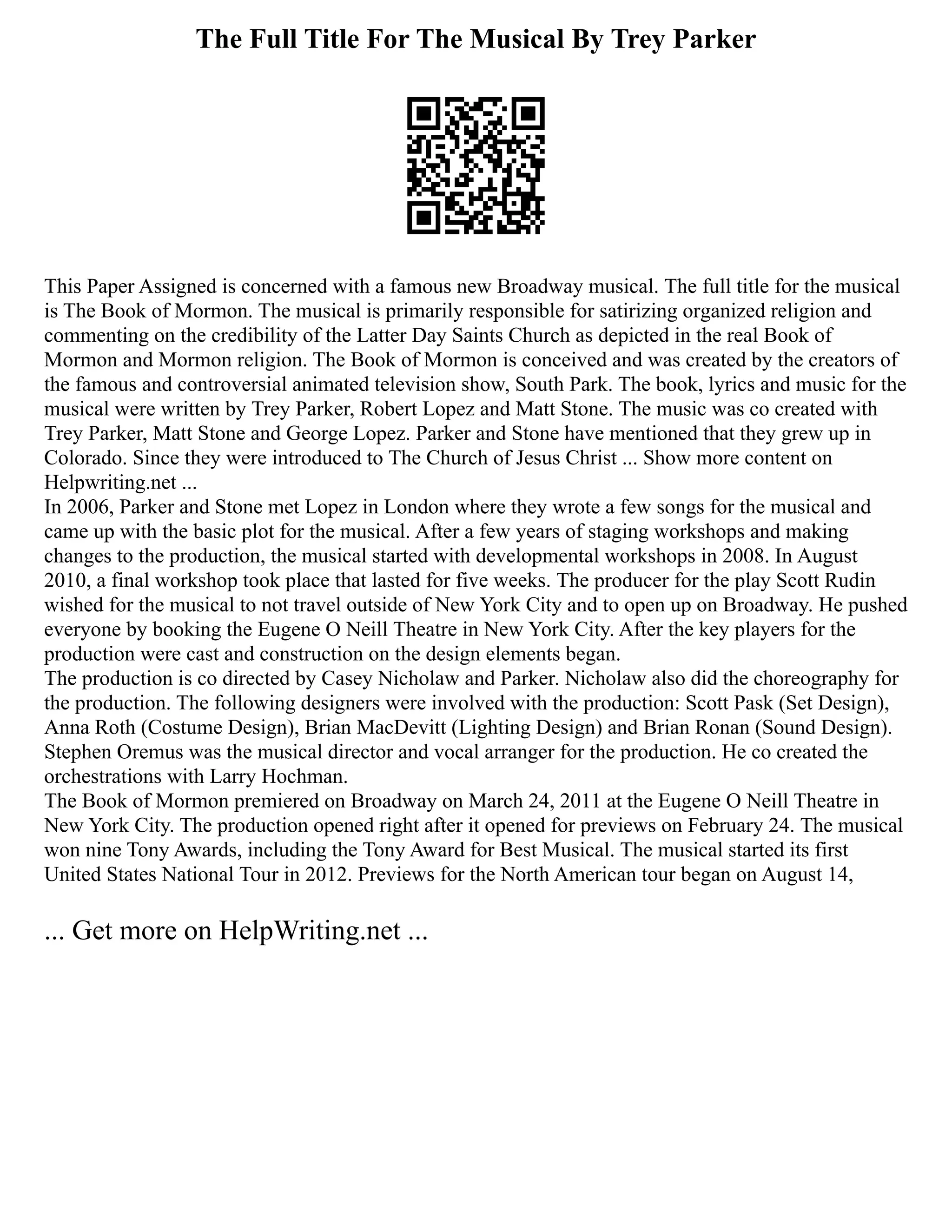 The Full Title For The Musical By Trey Parker
This Paper Assigned is concerned with a famous new Broadway musical. The full title for the musical
is The Book of Mormon. The musical is primarily responsible for satirizing organized religion and
commenting on the credibility of the Latter Day Saints Church as depicted in the real Book of
Mormon and Mormon religion. The Book of Mormon is conceived and was created by the creators of
the famous and controversial animated television show, South Park. The book, lyrics and music for the
musical were written by Trey Parker, Robert Lopez and Matt Stone. The music was co created with
Trey Parker, Matt Stone and George Lopez. Parker and Stone have mentioned that they grew up in
Colorado. Since they were introduced to The Church of Jesus Christ ... Show more content on
Helpwriting.net ...
In 2006, Parker and Stone met Lopez in London where they wrote a few songs for the musical and
came up with the basic plot for the musical. After a few years of staging workshops and making
changes to the production, the musical started with developmental workshops in 2008. In August
2010, a final workshop took place that lasted for five weeks. The producer for the play Scott Rudin
wished for the musical to not travel outside of New York City and to open up on Broadway. He pushed
everyone by booking the Eugene O Neill Theatre in New York City. After the key players for the
production were cast and construction on the design elements began.
The production is co directed by Casey Nicholaw and Parker. Nicholaw also did the choreography for
the production. The following designers were involved with the production: Scott Pask (Set Design),
Anna Roth (Costume Design), Brian MacDevitt (Lighting Design) and Brian Ronan (Sound Design).
Stephen Oremus was the musical director and vocal arranger for the production. He co created the
orchestrations with Larry Hochman.
The Book of Mormon premiered on Broadway on March 24, 2011 at the Eugene O Neill Theatre in
New York City. The production opened right after it opened for previews on February 24. The musical
won nine Tony Awards, including the Tony Award for Best Musical. The musical started its first
United States National Tour in 2012. Previews for the North American tour began on August 14,
... Get more on HelpWriting.net ...
 