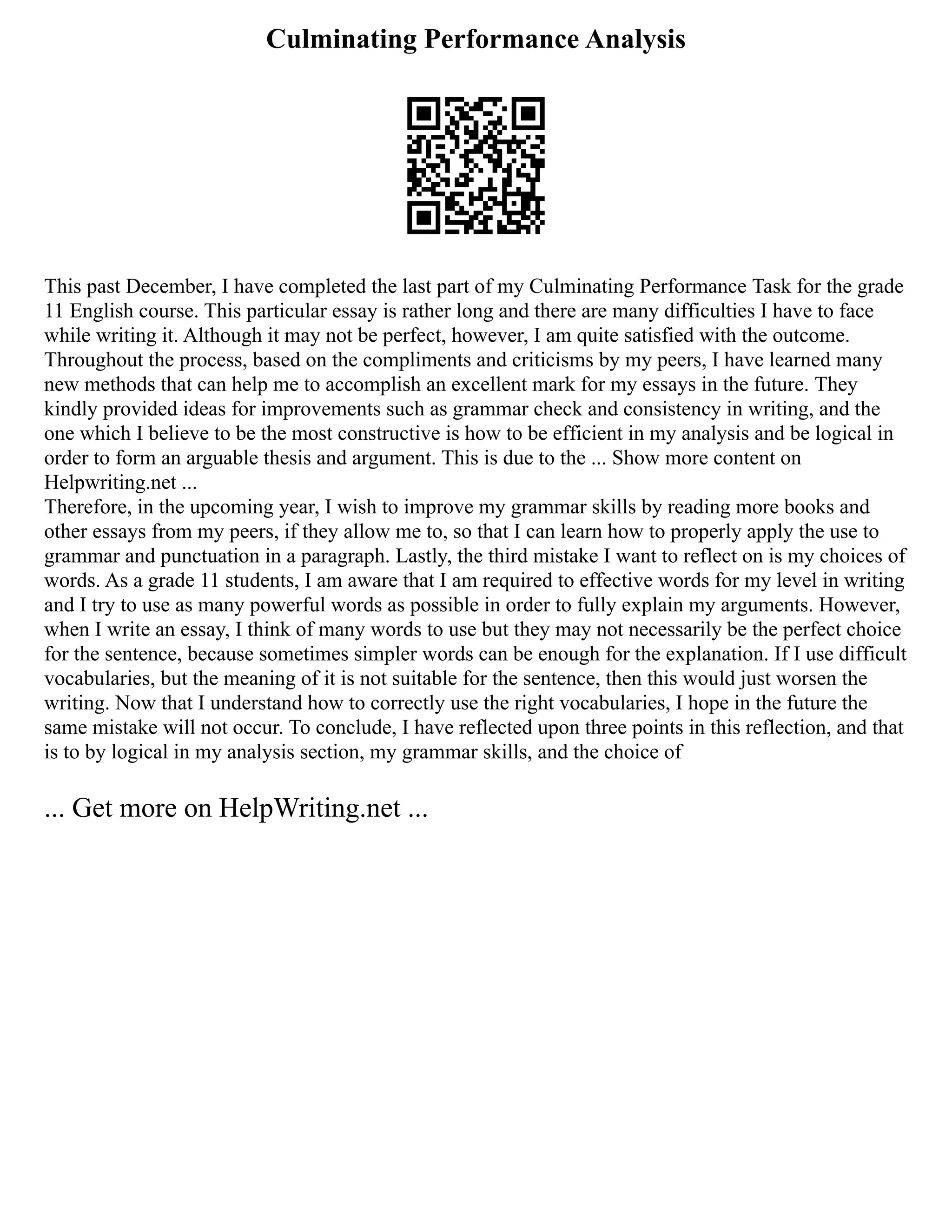 Culminating Performance Analysis
This past December, I have completed the last part of my Culminating Performance Task for the grade
11 English course. This particular essay is rather long and there are many difficulties I have to face
while writing it. Although it may not be perfect, however, I am quite satisfied with the outcome.
Throughout the process, based on the compliments and criticisms by my peers, I have learned many
new methods that can help me to accomplish an excellent mark for my essays in the future. They
kindly provided ideas for improvements such as grammar check and consistency in writing, and the
one which I believe to be the most constructive is how to be efficient in my analysis and be logical in
order to form an arguable thesis and argument. This is due to the ... Show more content on
Helpwriting.net ...
Therefore, in the upcoming year, I wish to improve my grammar skills by reading more books and
other essays from my peers, if they allow me to, so that I can learn how to properly apply the use to
grammar and punctuation in a paragraph. Lastly, the third mistake I want to reflect on is my choices of
words. As a grade 11 students, I am aware that I am required to effective words for my level in writing
and I try to use as many powerful words as possible in order to fully explain my arguments. However,
when I write an essay, I think of many words to use but they may not necessarily be the perfect choice
for the sentence, because sometimes simpler words can be enough for the explanation. If I use difficult
vocabularies, but the meaning of it is not suitable for the sentence, then this would just worsen the
writing. Now that I understand how to correctly use the right vocabularies, I hope in the future the
same mistake will not occur. To conclude, I have reflected upon three points in this reflection, and that
is to by logical in my analysis section, my grammar skills, and the choice of
... Get more on HelpWriting.net ...
 