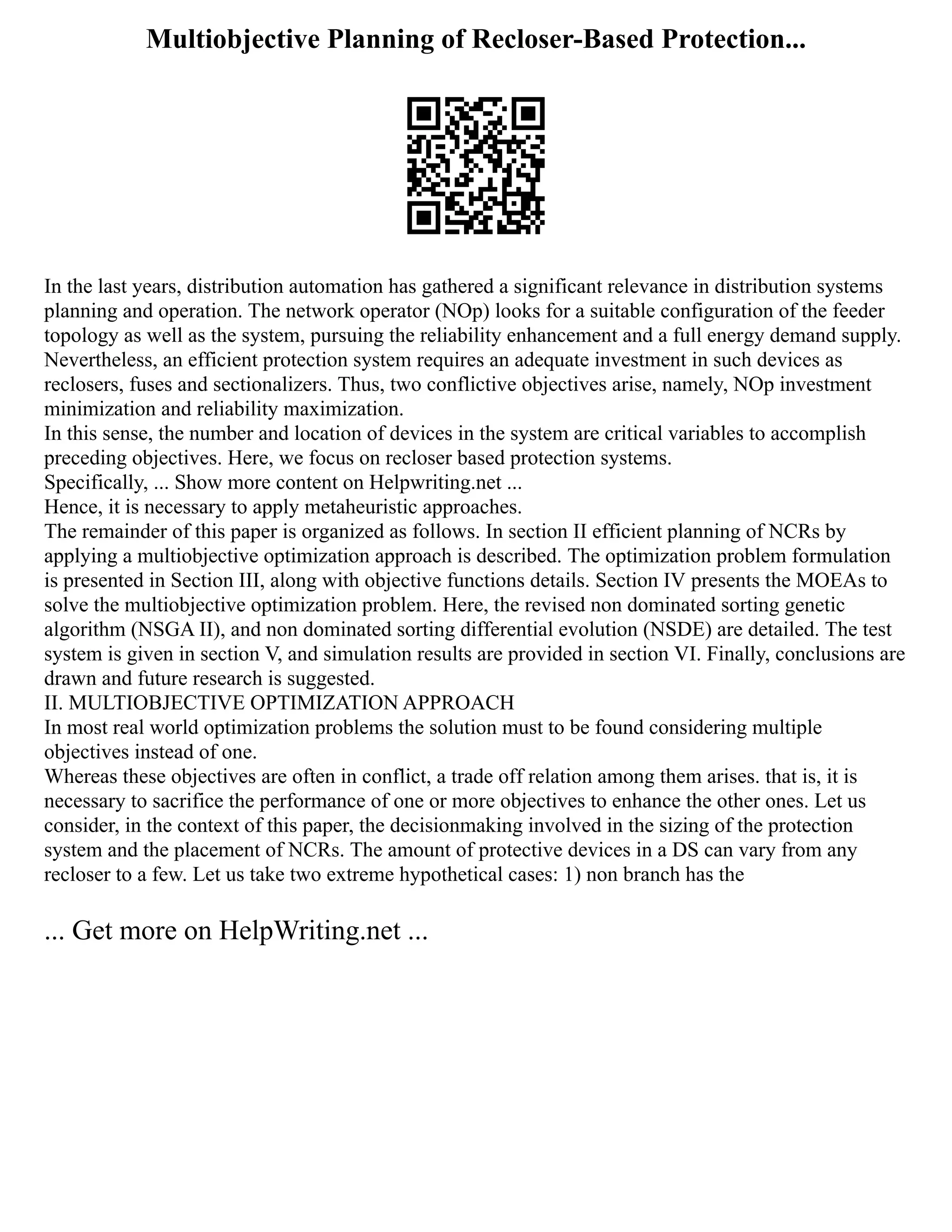 Multiobjective Planning of Recloser-Based Protection...
In the last years, distribution automation has gathered a significant relevance in distribution systems
planning and operation. The network operator (NOp) looks for a suitable configuration of the feeder
topology as well as the system, pursuing the reliability enhancement and a full energy demand supply.
Nevertheless, an efficient protection system requires an adequate investment in such devices as
reclosers, fuses and sectionalizers. Thus, two conflictive objectives arise, namely, NOp investment
minimization and reliability maximization.
In this sense, the number and location of devices in the system are critical variables to accomplish
preceding objectives. Here, we focus on recloser based protection systems.
Specifically, ... Show more content on Helpwriting.net ...
Hence, it is necessary to apply metaheuristic approaches.
The remainder of this paper is organized as follows. In section II efficient planning of NCRs by
applying a multiobjective optimization approach is described. The optimization problem formulation
is presented in Section III, along with objective functions details. Section IV presents the MOEAs to
solve the multiobjective optimization problem. Here, the revised non dominated sorting genetic
algorithm (NSGA II), and non dominated sorting differential evolution (NSDE) are detailed. The test
system is given in section V, and simulation results are provided in section VI. Finally, conclusions are
drawn and future research is suggested.
II. MULTIOBJECTIVE OPTIMIZATION APPROACH
In most real world optimization problems the solution must to be found considering multiple
objectives instead of one.
Whereas these objectives are often in conflict, a trade off relation among them arises. that is, it is
necessary to sacrifice the performance of one or more objectives to enhance the other ones. Let us
consider, in the context of this paper, the decisionmaking involved in the sizing of the protection
system and the placement of NCRs. The amount of protective devices in a DS can vary from any
recloser to a few. Let us take two extreme hypothetical cases: 1) non branch has the
... Get more on HelpWriting.net ...
 