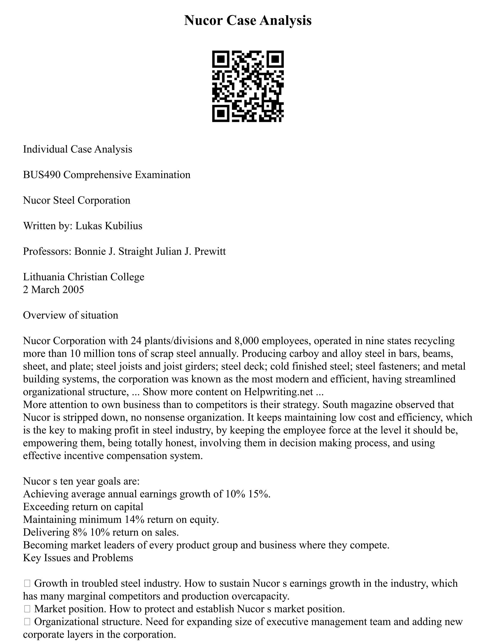 Nucor Case Analysis
Individual Case Analysis
BUS490 Comprehensive Examination
Nucor Steel Corporation
Written by: Lukas Kubilius
Professors: Bonnie J. Straight Julian J. Prewitt
Lithuania Christian College
2 March 2005
Overview of situation
Nucor Corporation with 24 plants/divisions and 8,000 employees, operated in nine states recycling
more than 10 million tons of scrap steel annually. Producing carboy and alloy steel in bars, beams,
sheet, and plate; steel joists and joist girders; steel deck; cold finished steel; steel fasteners; and metal
building systems, the corporation was known as the most modern and efficient, having streamlined
organizational structure, ... Show more content on Helpwriting.net ...
More attention to own business than to competitors is their strategy. South magazine observed that
Nucor is stripped down, no nonsense organization. It keeps maintaining low cost and efficiency, which
is the key to making profit in steel industry, by keeping the employee force at the level it should be,
empowering them, being totally honest, involving them in decision making process, and using
effective incentive compensation system.
Nucor s ten year goals are:
Achieving average annual earnings growth of 10% 15%.
Exceeding return on capital
Maintaining minimum 14% return on equity.
Delivering 8% 10% return on sales.
Becoming market leaders of every product group and business where they compete.
Key Issues and Problems
 Growth in troubled steel industry. How to sustain Nucor s earnings growth in the industry, which
has many marginal competitors and production overcapacity.
 Market position. How to protect and establish Nucor s market position.
 Organizational structure. Need for expanding size of executive management team and adding new
corporate layers in the corporation.
 