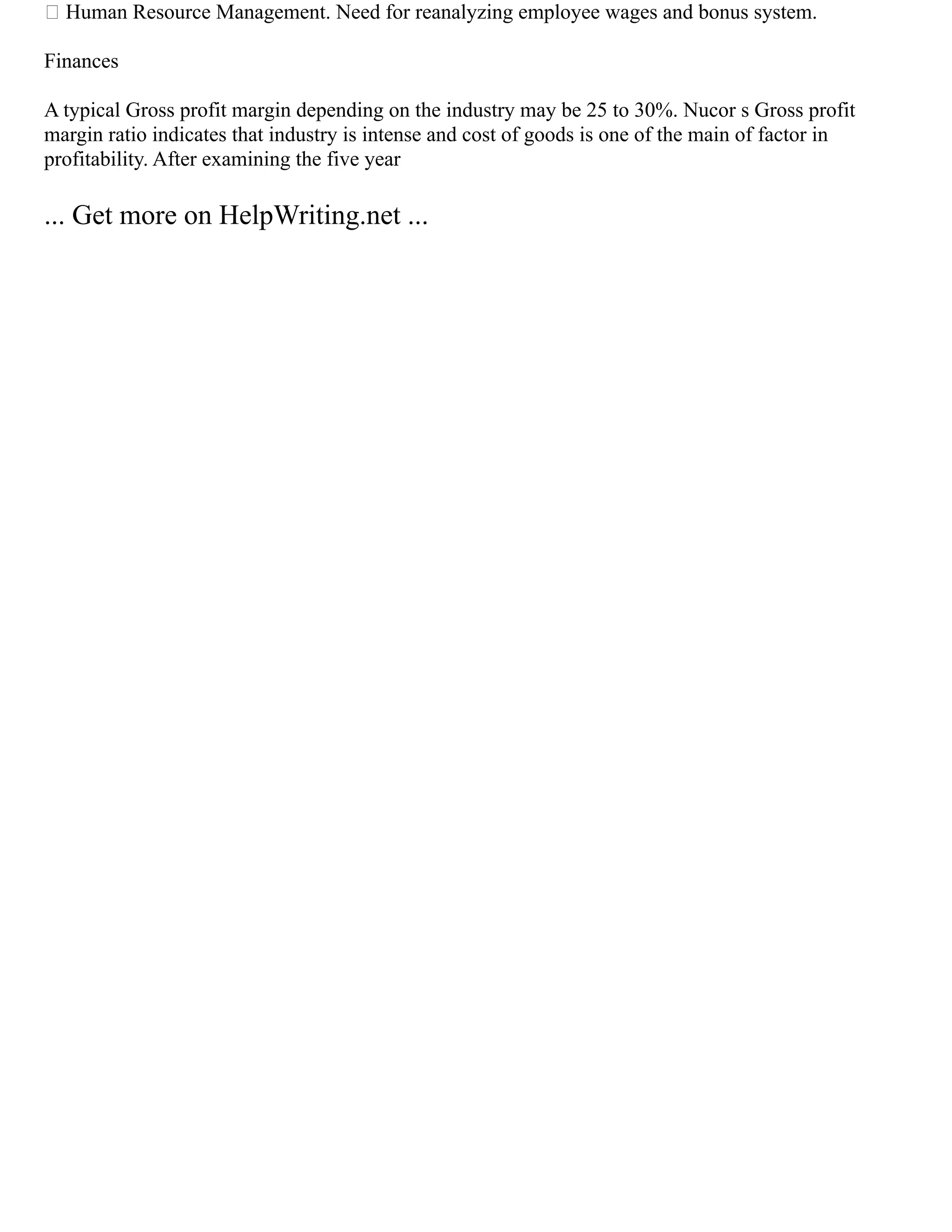 Human Resource Management. Need for reanalyzing employee wages and bonus system.
Finances
A typical Gross profit margin depending on the industry may be 25 to 30%. Nucor s Gross profit
margin ratio indicates that industry is intense and cost of goods is one of the main of factor in
profitability. After examining the five year
... Get more on HelpWriting.net ...
 