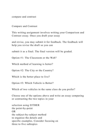 compare and contrast
Compare and Contrast
This writing assignment involves writing your Comparison and
Contrast essay. Once you draft your essay
and revise, you may submit it for feedback. The feedback will
help you revise the draft so you can
submit it as a final. The final version will be graded.
Option #1: The Classroom or the Web?
Which method of learning is better?
Option #2: The City or the Country?
Which is the better place to live?
Option #3: Which Vehicle is Better?
Which of two vehicles in the same class do you prefer?
Choose one of the options above and write an essay comparing
or contrasting the two topics in your
selection using EITHER
the point-by-point
OR
the subject-by-subject method
to organize the details and
specific examples. Consider focusing on
three to five subtopics
 