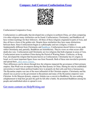 Compare And Contrast Confucianism Essay
Confucianism Comparative Essay
Confucianism is a philosophy that developed into a religion in northern China, yet when comparing
it to other religions many similarities can be found. Confucianism, Christianity, and Buddhism all
have written teachings for their followers. All three of these religions originated in parts of Asia, and
they all have a form of the golden rule. Despite these similarities they have many distinctions
between them. Since Confucianism began as a philosophy and not a religion, it makes it
fundamentally different from Christianity and Buddhism. Confucianism doesn't believe in any gods
while Christianity and, partially, Buddhism are monotheistic. They're views on what occurs after
death also vary. Confucianism and Christianity are two religions that both originate in areas of Asia.
Confucianism arose in northern China during the Period of Warring States. Confucius, or Kong
Fuzi, developed the religion that became known as Confucianism. Christianity has it's origins in
Israel, as it's most important figure Jesus was from Nazareth. Both of these men traveled to promote
and spread their...show more content...
Their differences can be shown through how the religions impacted the governance of their primary
empires. Han Wudi was an emperor during the Han dynasty in China. During his rule he established
universities to teach future political leaders how to properly do their jobs and form a bureaucracy.
The Byzantine empire was one of the most influential of the Christian empires. Christianity and the
church was as power as the government in Byzantium and many of the Byzantine emperors were
Christian. In the Mauyan dynasty, emperor Ashoka was a convert to Buddhism. He was seeking
enlightenment to help him get past the guilt he felt after a battle. He promoted Buddhism among his
people and established edicts to spread it even
Get more content on HelpWriting.net
 
