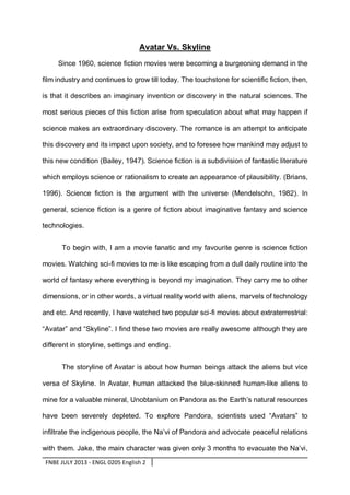Avatar Vs. Skyline
Since 1960, science fiction movies were becoming a burgeoning demand in the
film industry and continues to grow till today. The touchstone for scientific fiction, then,
is that it describes an imaginary invention or discovery in the natural sciences. The
most serious pieces of this fiction arise from speculation about what may happen if
science makes an extraordinary discovery. The romance is an attempt to anticipate
this discovery and its impact upon society, and to foresee how mankind may adjust to
this new condition (Bailey, 1947). Science fiction is a subdivision of fantastic literature
which employs science or rationalism to create an appearance of plausibility. (Brians,
1996). Science fiction is the argument with the universe (Mendelsohn, 1982). In
general, science fiction is a genre of fiction about imaginative fantasy and science
technologies.
To begin with, I am a movie fanatic and my favourite genre is science fiction
movies. Watching sci-fi movies to me is like escaping from a dull daily routine into the
world of fantasy where everything is beyond my imagination. They carry me to other
dimensions, or in other words, a virtual reality world with aliens, marvels of technology
and etc. And recently, I have watched two popular sci-fi movies about extraterrestrial:
“Avatar” and “Skyline”. I find these two movies are really awesome although they are
different in storyline, settings and ending.
The storyline of Avatar is about how human beings attack the aliens but vice
versa of Skyline. In Avatar, human attacked the blue-skinned human-like aliens to
mine for a valuable mineral, Unobtanium on Pandora as the Earth’s natural resources
have been severely depleted. To explore Pandora, scientists used “Avatars” to
infiltrate the indigenous people, the Na’vi of Pandora and advocate peaceful relations
with them. Jake, the main character was given only 3 months to evacuate the Na’vi,
FNBE JULY 2013 - ENGL 0205 English 2

 