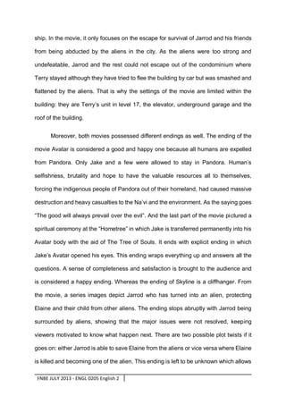 ship. In the movie, it only focuses on the escape for survival of Jarrod and his friends
from being abducted by the aliens in the city. As the aliens were too strong and
undefeatable, Jarrod and the rest could not escape out of the condominium where
Terry stayed although they have tried to flee the building by car but was smashed and
flattened by the aliens. That is why the settings of the movie are limited within the
building: they are Terry’s unit in level 17, the elevator, underground garage and the
roof of the building.
Moreover, both movies possessed different endings as well. The ending of the
movie Avatar is considered a good and happy one because all humans are expelled
from Pandora. Only Jake and a few were allowed to stay in Pandora. Human’s
selfishness, brutality and hope to have the valuable resources all to themselves,
forcing the indigenous people of Pandora out of their homeland, had caused massive
destruction and heavy casualties to the Na’vi and the environment. As the saying goes
“The good will always prevail over the evil”. And the last part of the movie pictured a
spiritual ceremony at the “Hometree” in which Jake is transferred permanently into his
Avatar body with the aid of The Tree of Souls. It ends with explicit ending in which
Jake’s Avatar opened his eyes. This ending wraps everything up and answers all the
questions. A sense of completeness and satisfaction is brought to the audience and
is considered a happy ending. Whereas the ending of Skyline is a cliffhanger. From
the movie, a series images depict Jarrod who has turned into an alien, protecting
Elaine and their child from other aliens. The ending stops abruptly with Jarrod being
surrounded by aliens, showing that the major issues were not resolved, keeping
viewers motivated to know what happen next. There are two possible plot twists if it
goes on: either Jarrod is able to save Elaine from the aliens or vice versa where Elaine
is killed and becoming one of the alien. This ending is left to be unknown which allows
FNBE JULY 2013 - ENGL 0205 English 2

 